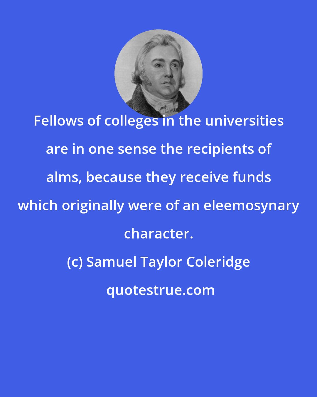 Samuel Taylor Coleridge: Fellows of colleges in the universities are in one sense the recipients of alms, because they receive funds which originally were of an eleemosynary character.