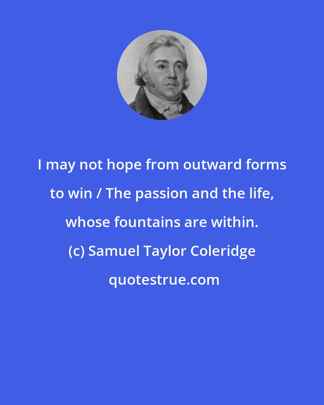 Samuel Taylor Coleridge: I may not hope from outward forms to win / The passion and the life, whose fountains are within.