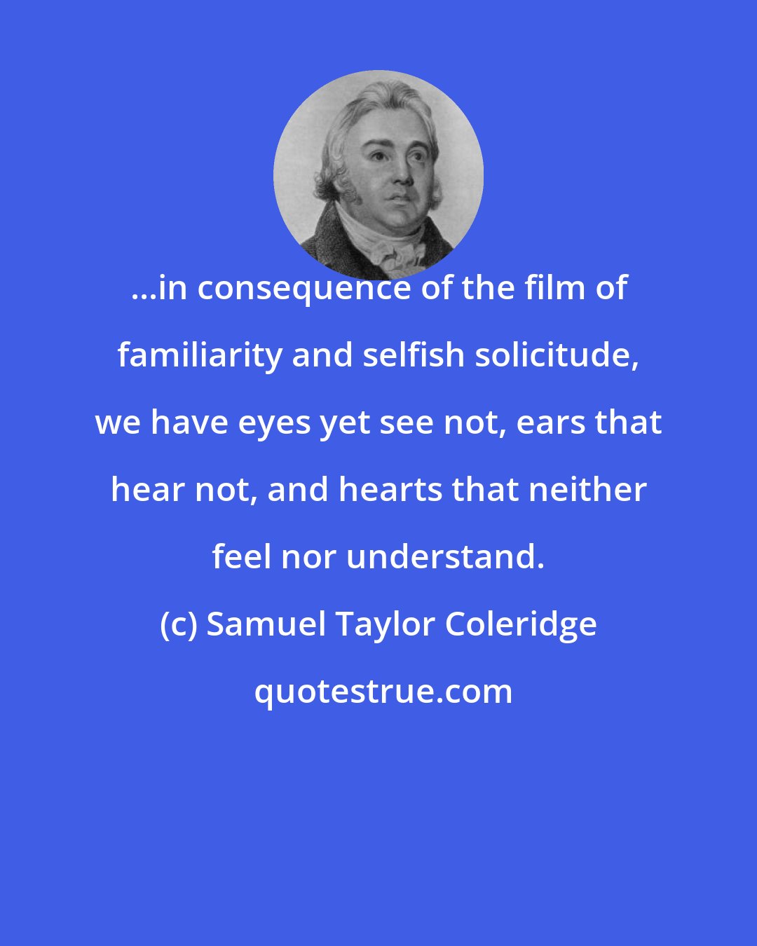 Samuel Taylor Coleridge: ...in consequence of the film of familiarity and selfish solicitude, we have eyes yet see not, ears that hear not, and hearts that neither feel nor understand.