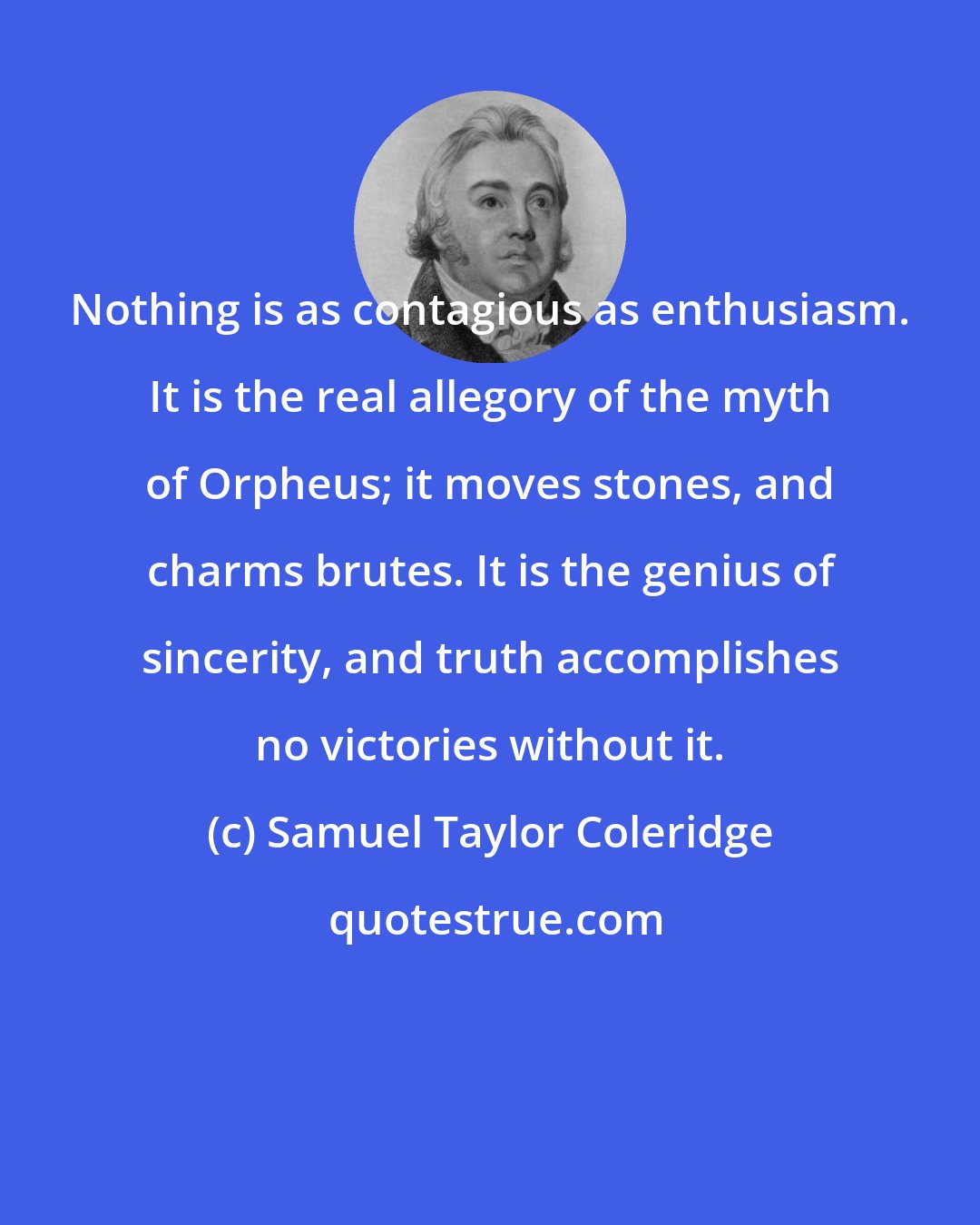 Samuel Taylor Coleridge: Nothing is as contagious as enthusiasm. It is the real allegory of the myth of Orpheus; it moves stones, and charms brutes. It is the genius of sincerity, and truth accomplishes no victories without it.