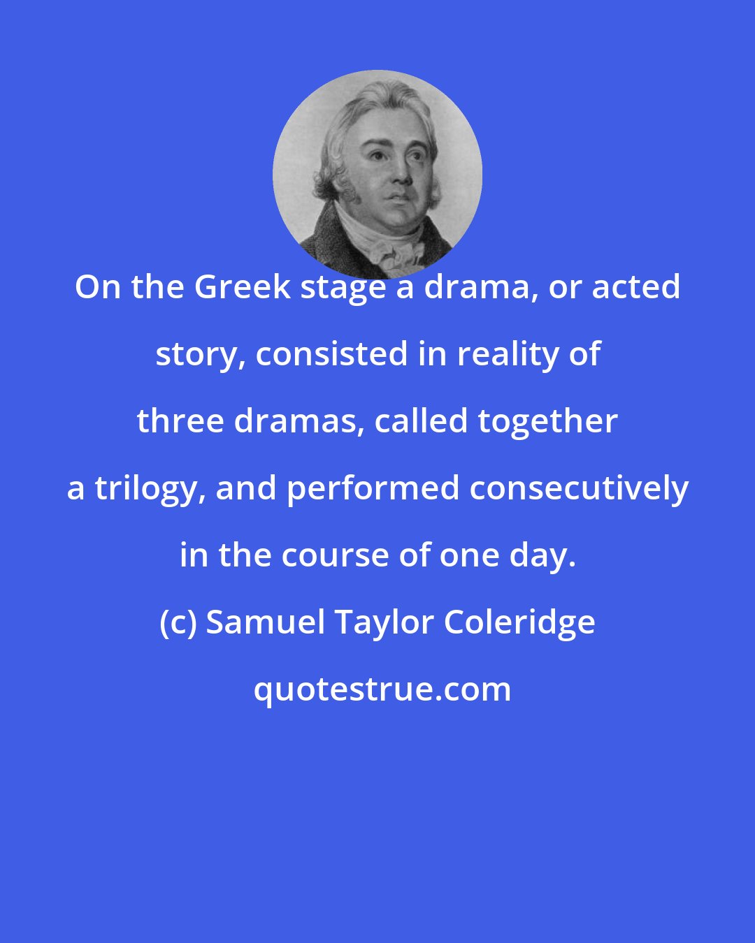 Samuel Taylor Coleridge: On the Greek stage a drama, or acted story, consisted in reality of three dramas, called together a trilogy, and performed consecutively in the course of one day.