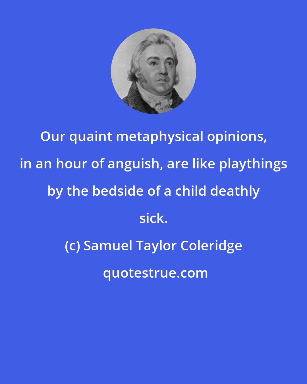 Samuel Taylor Coleridge: Our quaint metaphysical opinions, in an hour of anguish, are like playthings by the bedside of a child deathly sick.