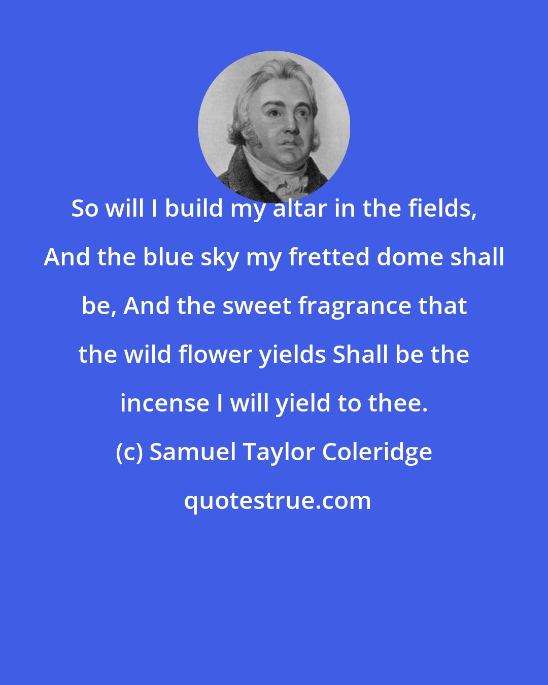 Samuel Taylor Coleridge: So will I build my altar in the fields, And the blue sky my fretted dome shall be, And the sweet fragrance that the wild flower yields Shall be the incense I will yield to thee.