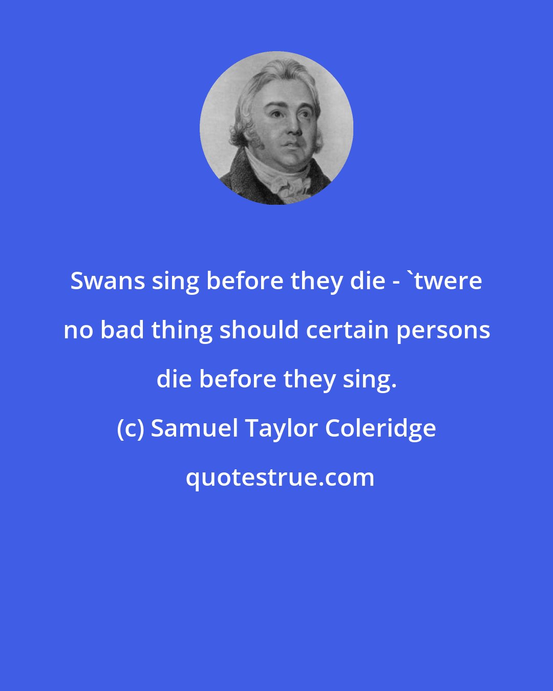 Samuel Taylor Coleridge: Swans sing before they die - 'twere no bad thing should certain persons die before they sing.