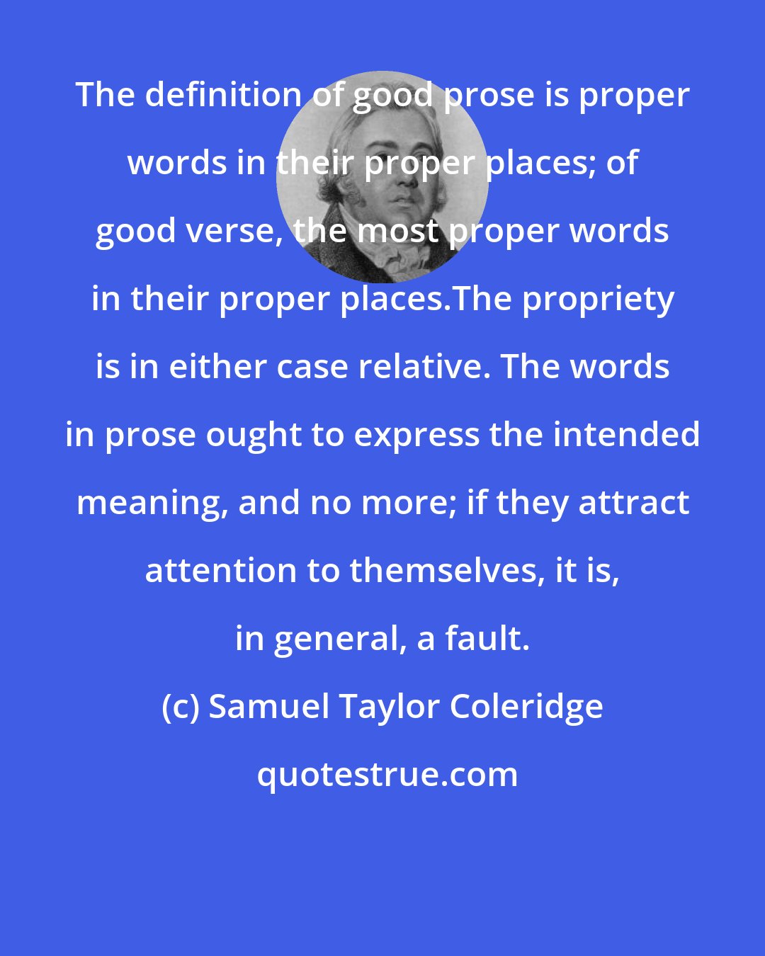 Samuel Taylor Coleridge: The definition of good prose is proper words in their proper places; of good verse, the most proper words in their proper places.The propriety is in either case relative. The words in prose ought to express the intended meaning, and no more; if they attract attention to themselves, it is, in general, a fault.