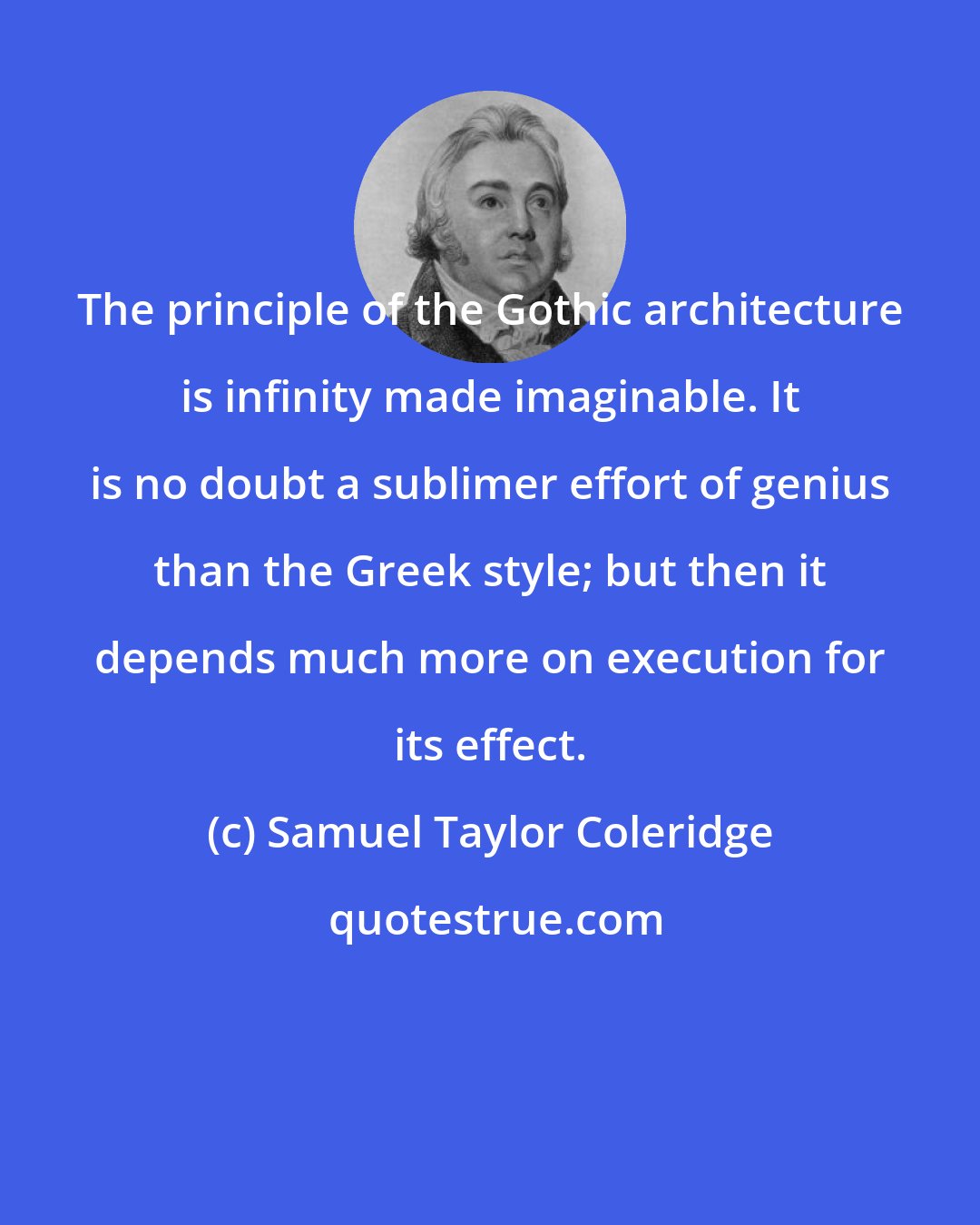 Samuel Taylor Coleridge: The principle of the Gothic architecture is infinity made imaginable. It is no doubt a sublimer effort of genius than the Greek style; but then it depends much more on execution for its effect.