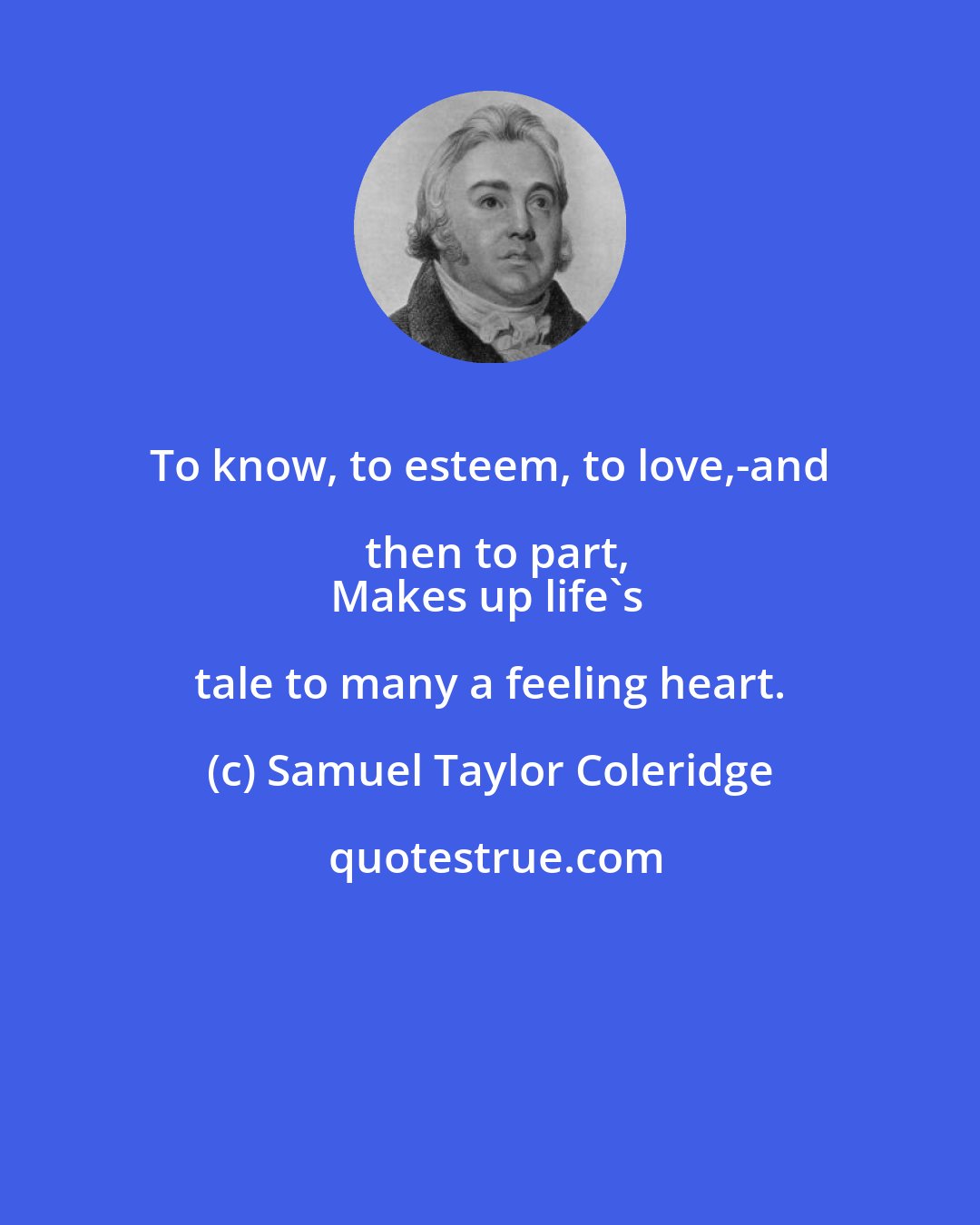 Samuel Taylor Coleridge: To know, to esteem, to love,-and then to part,
Makes up life's tale to many a feeling heart.