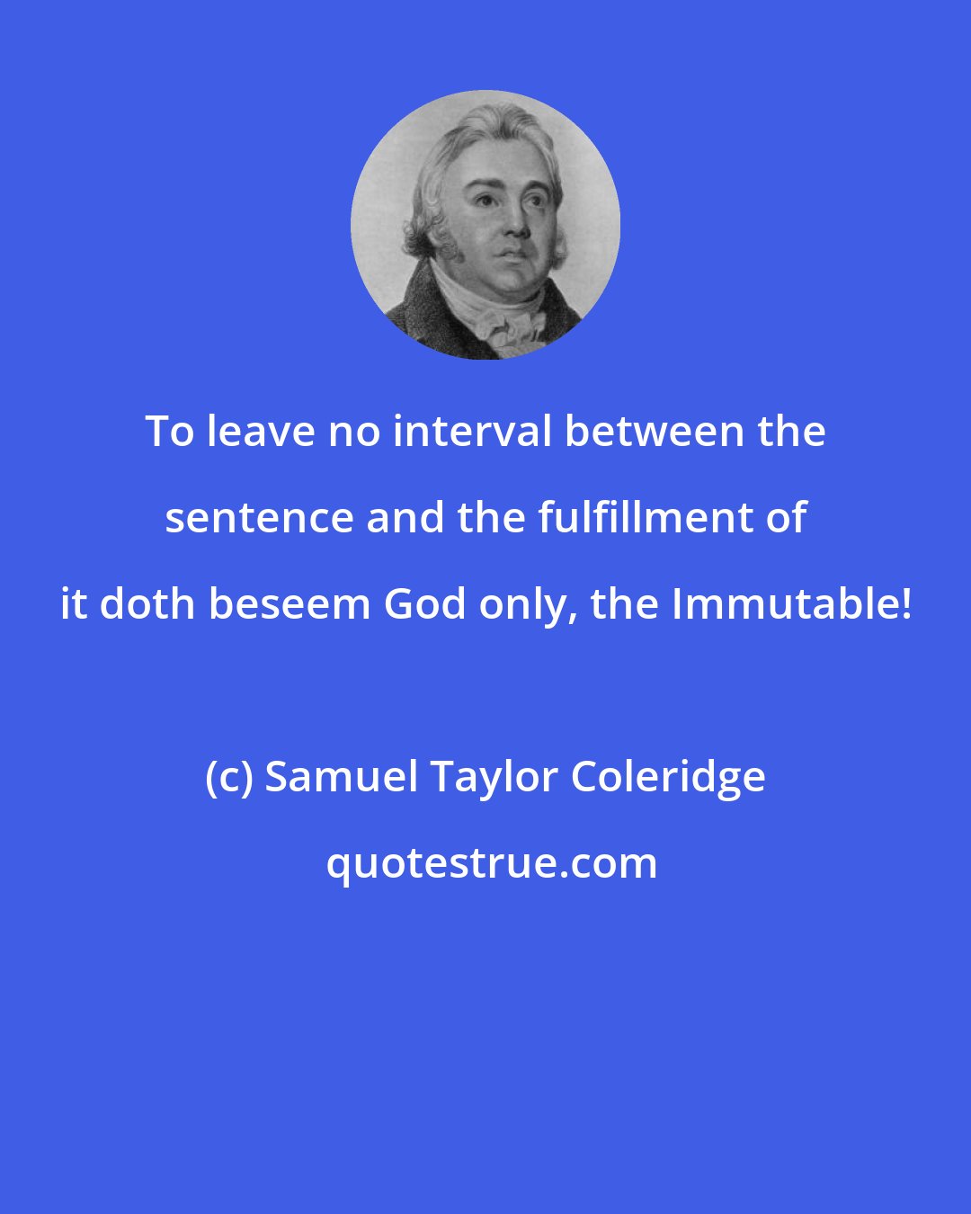 Samuel Taylor Coleridge: To leave no interval between the sentence and the fulfillment of it doth beseem God only, the Immutable!