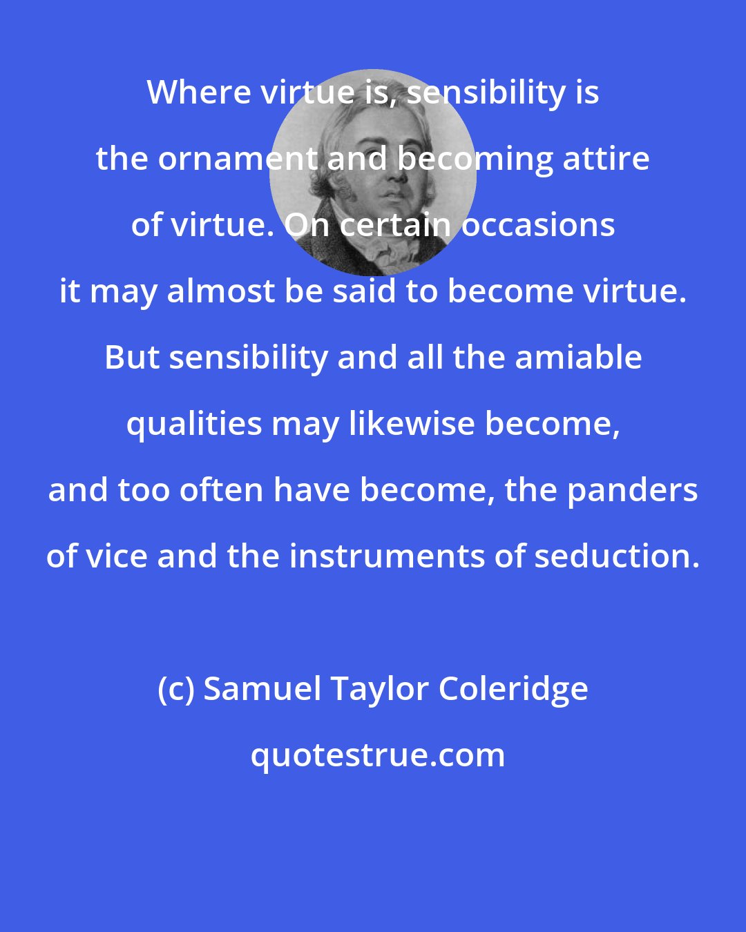 Samuel Taylor Coleridge: Where virtue is, sensibility is the ornament and becoming attire of virtue. On certain occasions it may almost be said to become virtue. But sensibility and all the amiable qualities may likewise become, and too often have become, the panders of vice and the instruments of seduction.