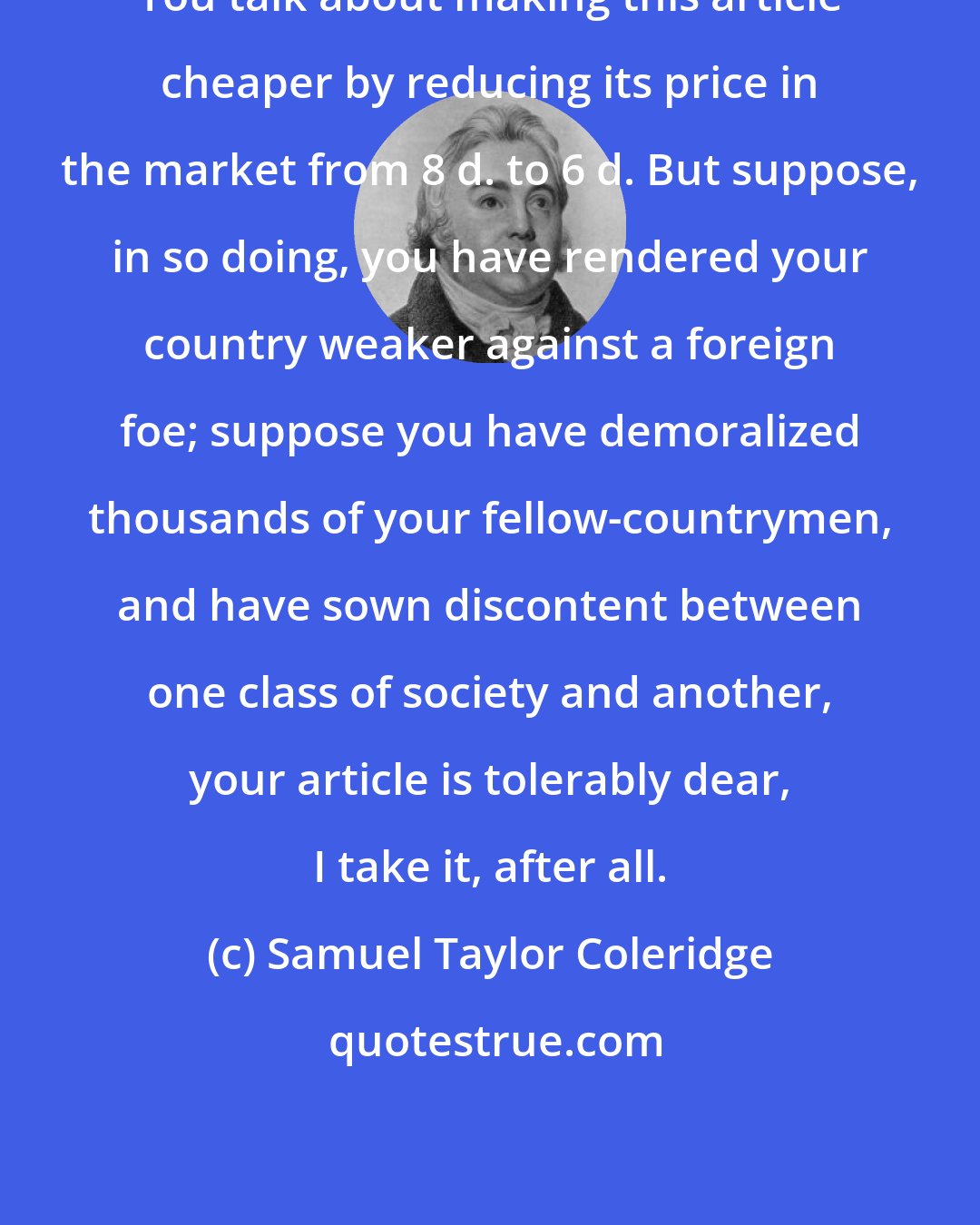 Samuel Taylor Coleridge: You talk about making this article cheaper by reducing its price in the market from 8 d. to 6 d. But suppose, in so doing, you have rendered your country weaker against a foreign foe; suppose you have demoralized thousands of your fellow-countrymen, and have sown discontent between one class of society and another, your article is tolerably dear, I take it, after all.