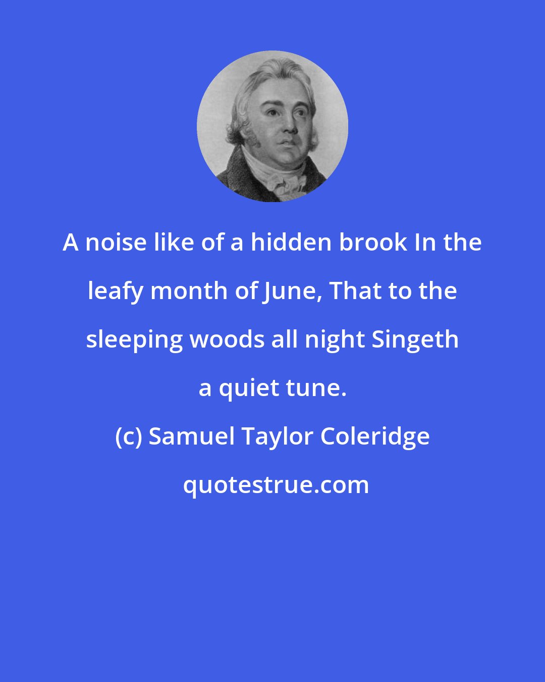 Samuel Taylor Coleridge: A noise like of a hidden brook In the leafy month of June, That to the sleeping woods all night Singeth a quiet tune.