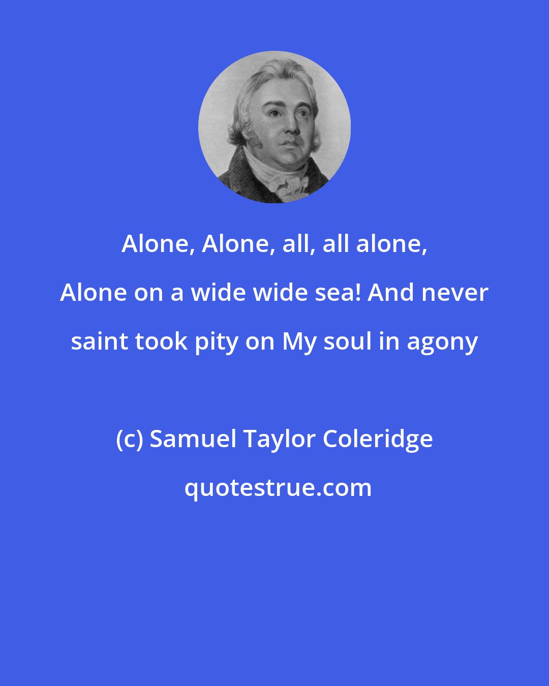 Samuel Taylor Coleridge: Alone, Alone, all, all alone, Alone on a wide wide sea! And never saint took pity on My soul in agony