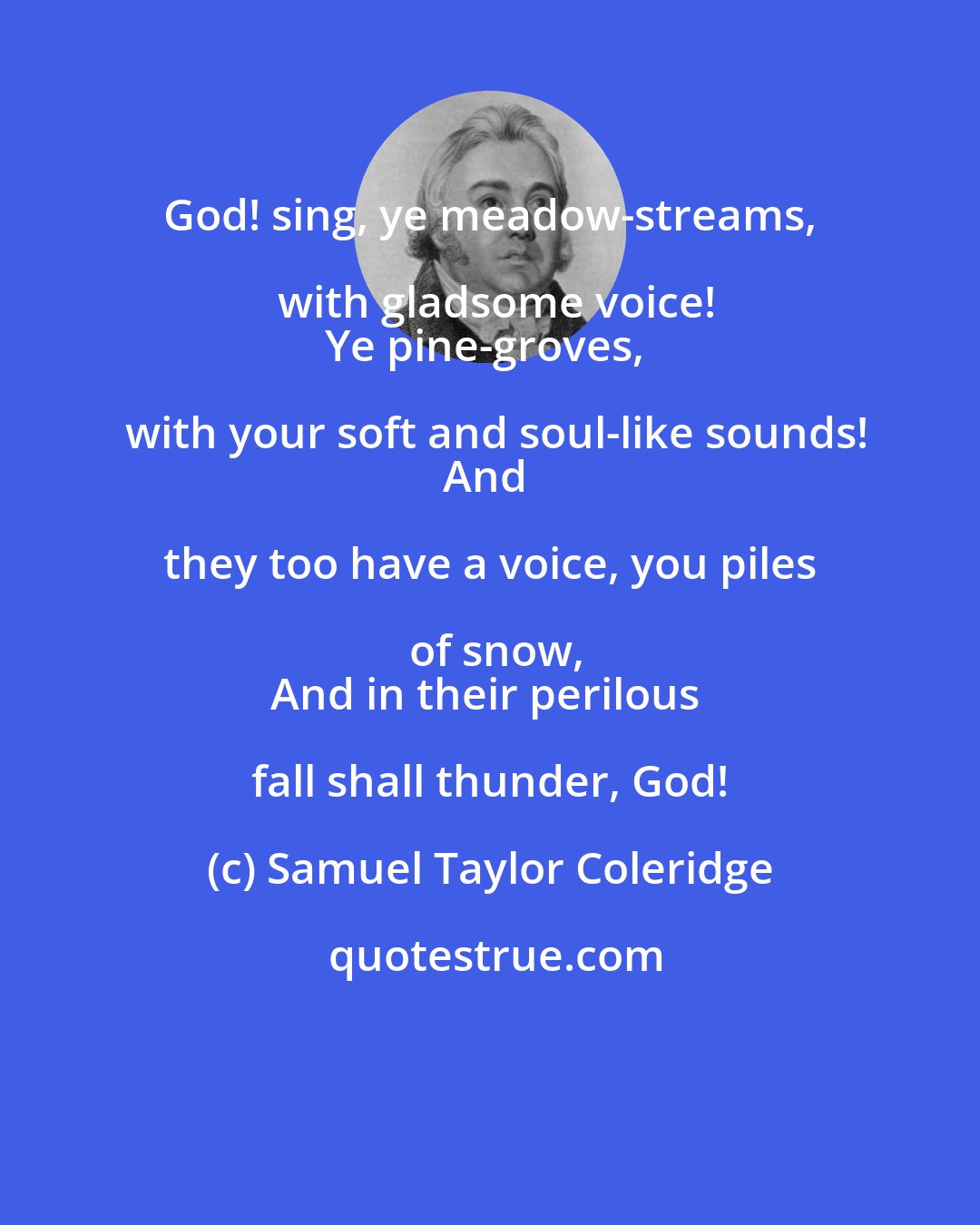 Samuel Taylor Coleridge: God! sing, ye meadow-streams, with gladsome voice!
Ye pine-groves, with your soft and soul-like sounds!
And they too have a voice, you piles of snow,
And in their perilous fall shall thunder, God!