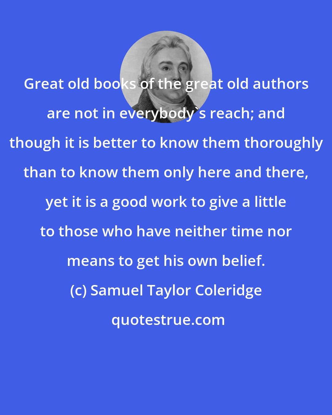 Samuel Taylor Coleridge: Great old books of the great old authors are not in everybody's reach; and though it is better to know them thoroughly than to know them only here and there, yet it is a good work to give a little to those who have neither time nor means to get his own belief.