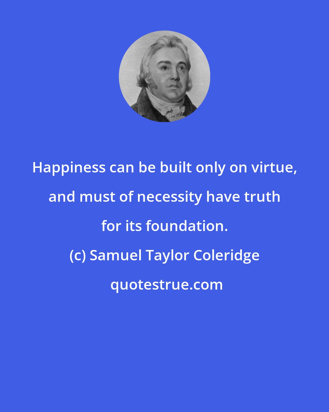 Samuel Taylor Coleridge: Happiness can be built only on virtue, and must of necessity have truth for its foundation.