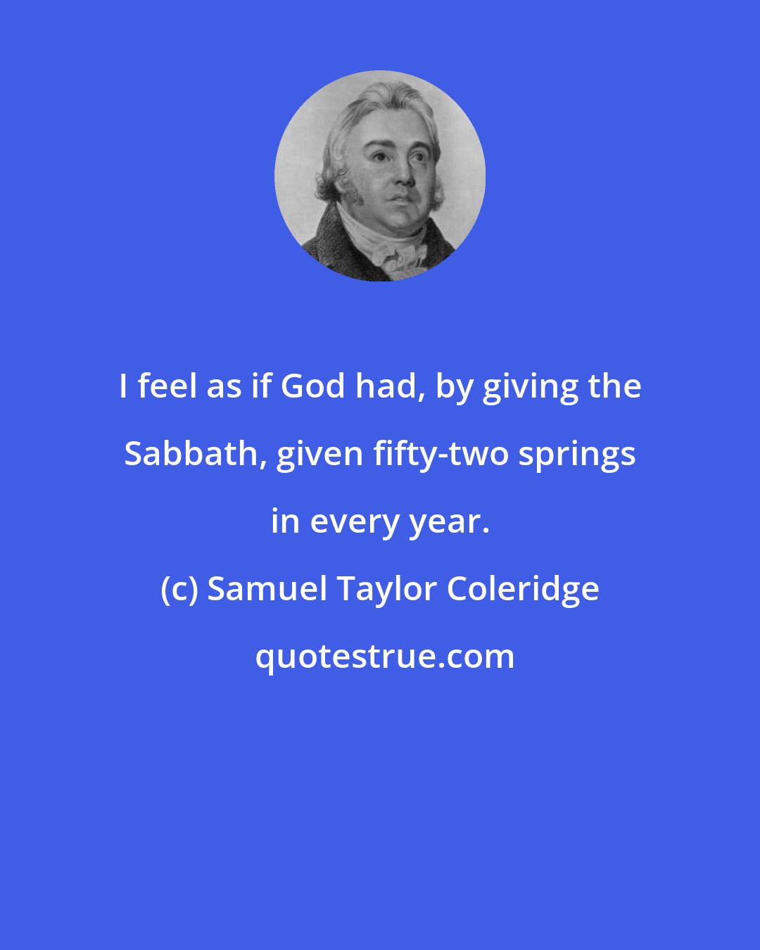 Samuel Taylor Coleridge: I feel as if God had, by giving the Sabbath, given fifty-two springs in every year.