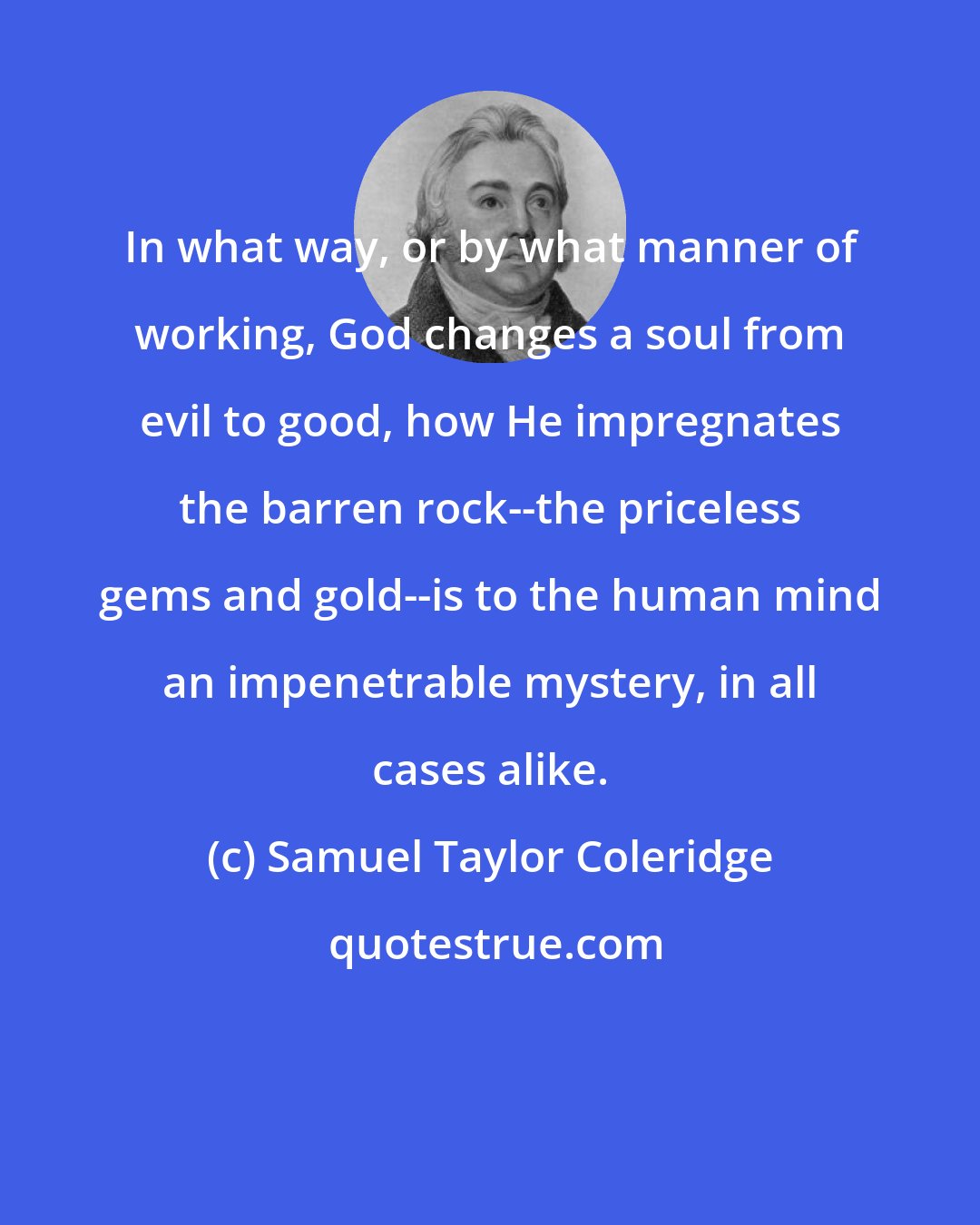 Samuel Taylor Coleridge: In what way, or by what manner of working, God changes a soul from evil to good, how He impregnates the barren rock--the priceless gems and gold--is to the human mind an impenetrable mystery, in all cases alike.