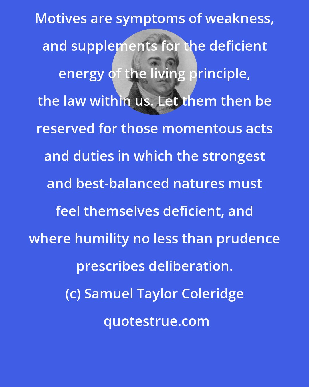 Samuel Taylor Coleridge: Motives are symptoms of weakness, and supplements for the deficient energy of the living principle, the law within us. Let them then be reserved for those momentous acts and duties in which the strongest and best-balanced natures must feel themselves deficient, and where humility no less than prudence prescribes deliberation.