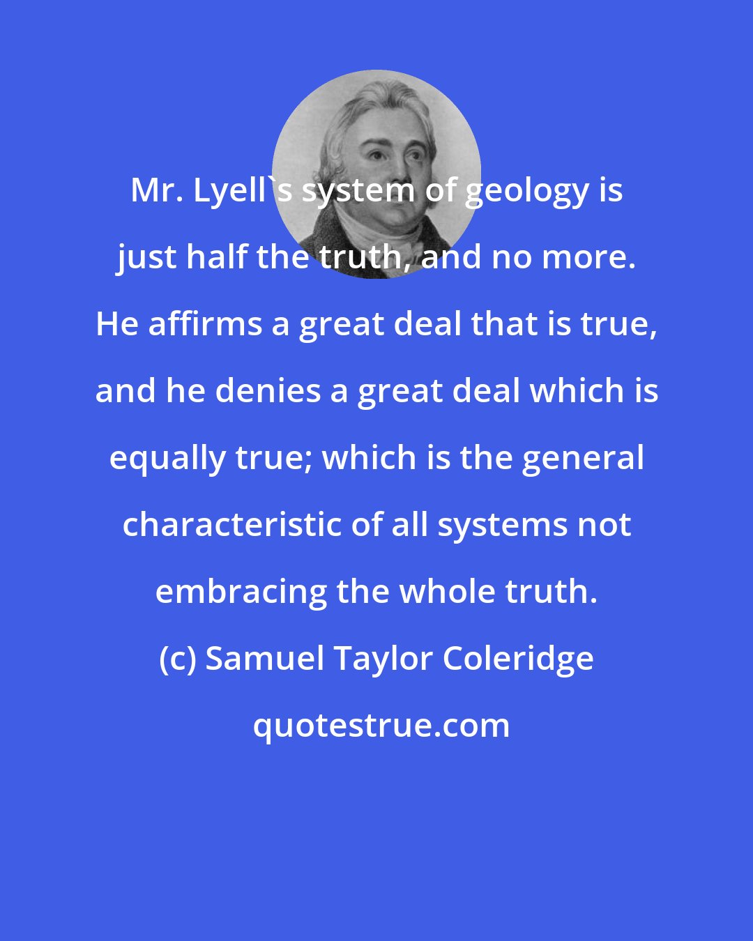Samuel Taylor Coleridge: Mr. Lyell's system of geology is just half the truth, and no more. He affirms a great deal that is true, and he denies a great deal which is equally true; which is the general characteristic of all systems not embracing the whole truth.