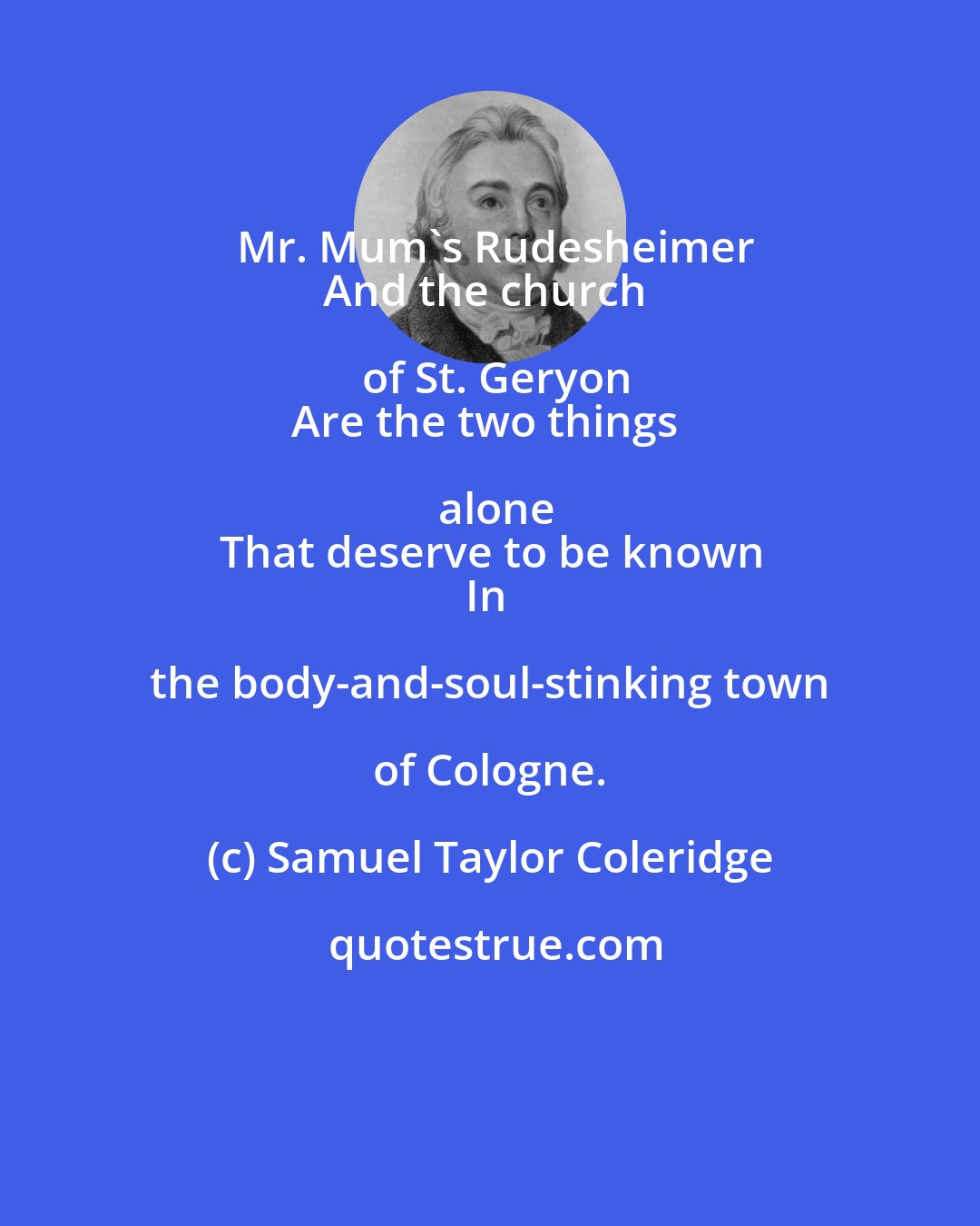 Samuel Taylor Coleridge: Mr. Mum's Rudesheimer
And the church of St. Geryon
Are the two things alone
That deserve to be known
In the body-and-soul-stinking town of Cologne.