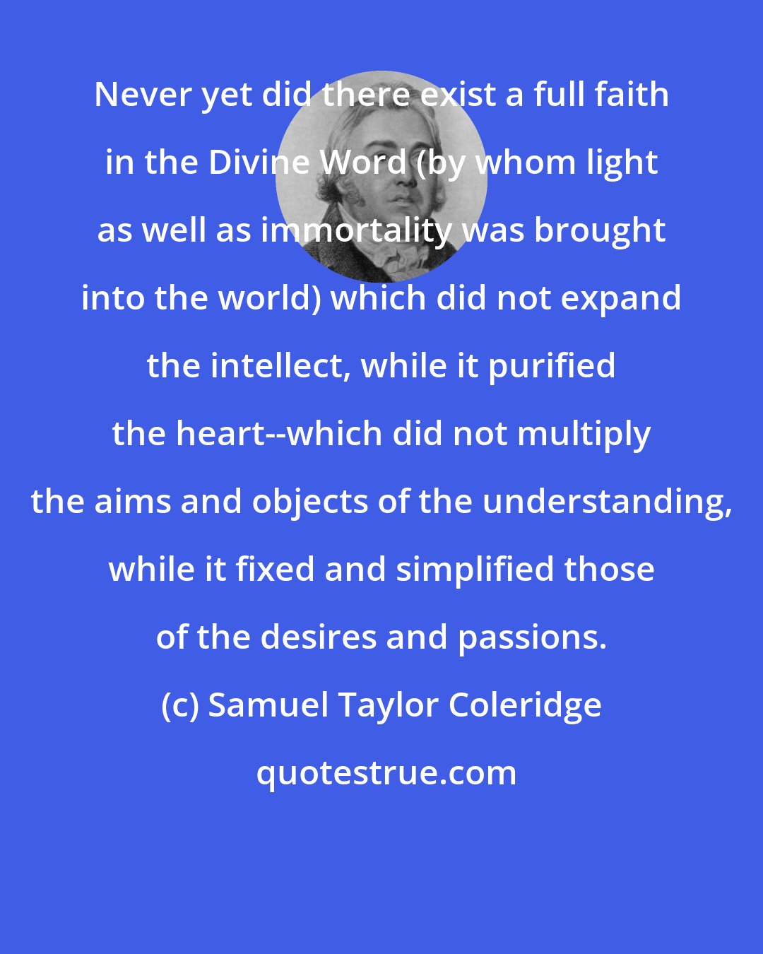 Samuel Taylor Coleridge: Never yet did there exist a full faith in the Divine Word (by whom light as well as immortality was brought into the world) which did not expand the intellect, while it purified the heart--which did not multiply the aims and objects of the understanding, while it fixed and simplified those of the desires and passions.