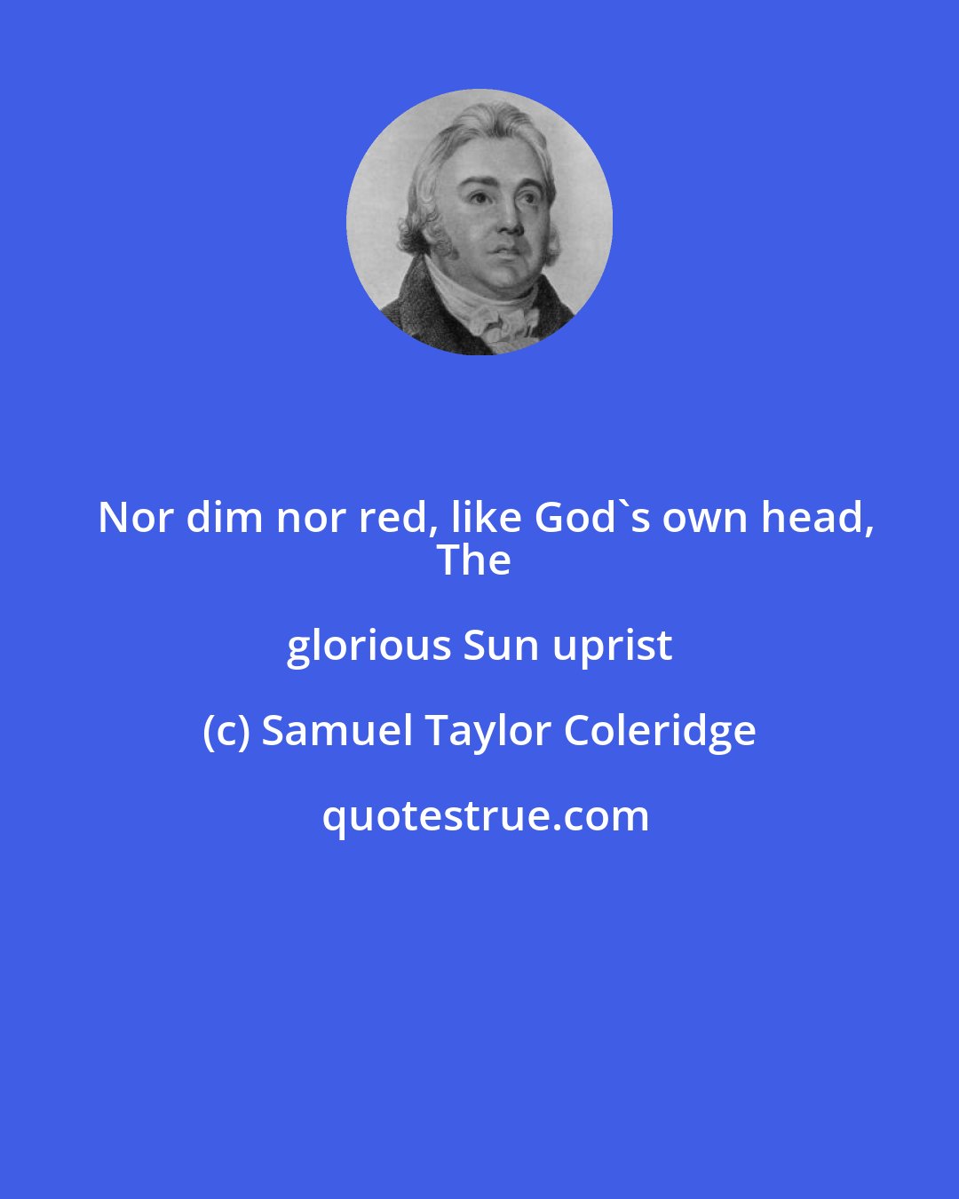 Samuel Taylor Coleridge: Nor dim nor red, like God's own head,
The glorious Sun uprist