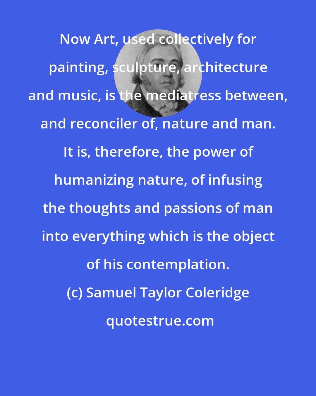 Samuel Taylor Coleridge: Now Art, used collectively for painting, sculpture, architecture and music, is the mediatress between, and reconciler of, nature and man. It is, therefore, the power of humanizing nature, of infusing the thoughts and passions of man into everything which is the object of his contemplation.