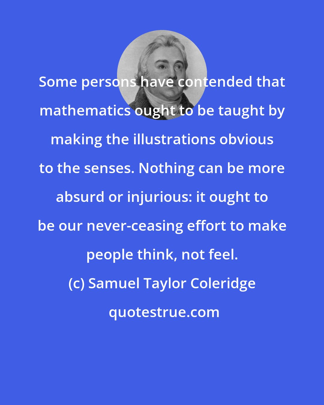 Samuel Taylor Coleridge: Some persons have contended that mathematics ought to be taught by making the illustrations obvious to the senses. Nothing can be more absurd or injurious: it ought to be our never-ceasing effort to make people think, not feel.