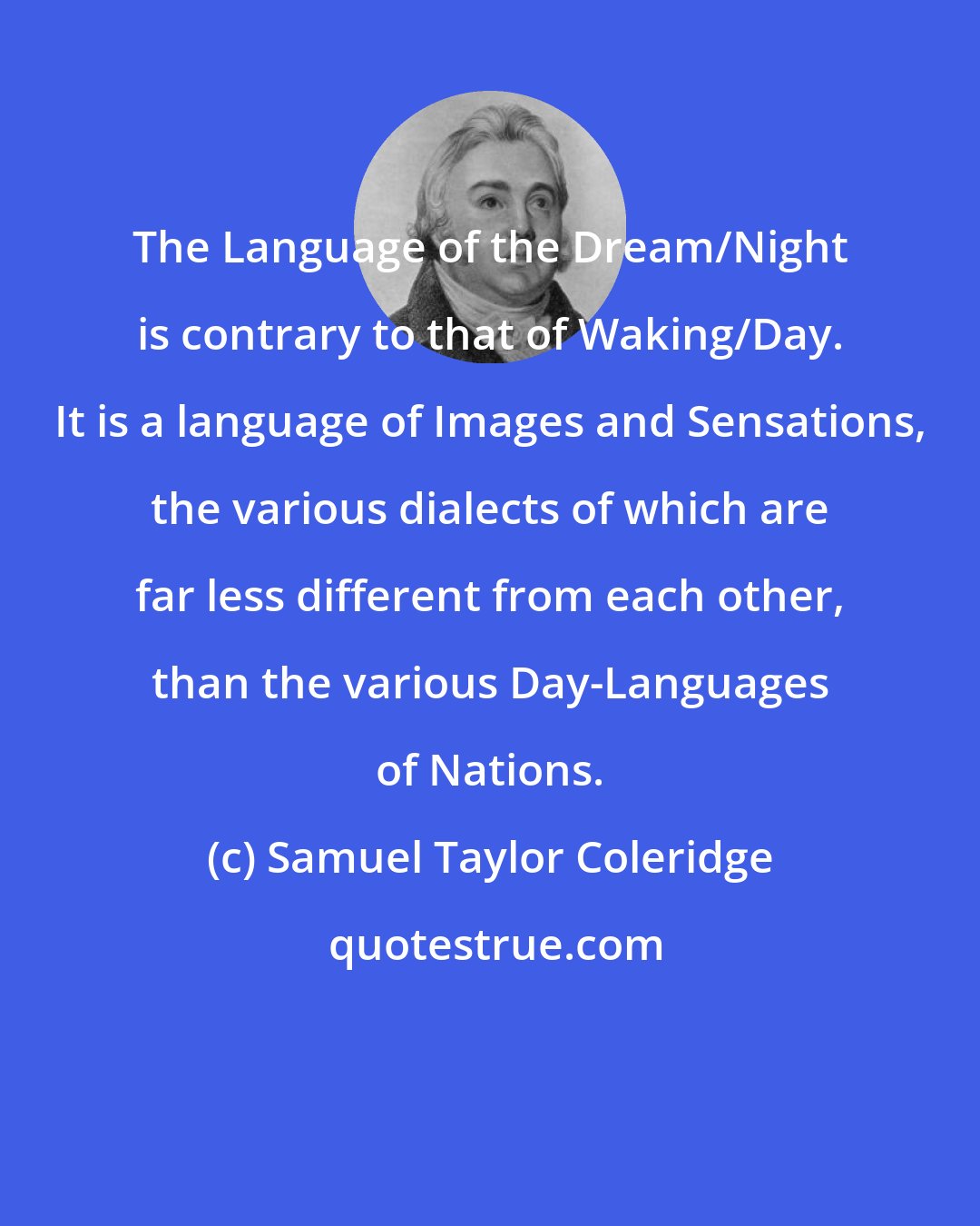 Samuel Taylor Coleridge: The Language of the Dream/Night is contrary to that of Waking/Day. It is a language of Images and Sensations, the various dialects of which are far less different from each other, than the various Day-Languages of Nations.