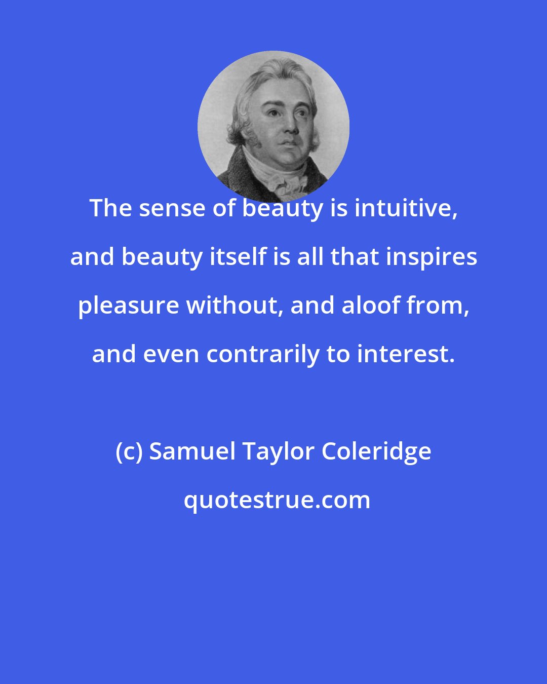 Samuel Taylor Coleridge: The sense of beauty is intuitive, and beauty itself is all that inspires pleasure without, and aloof from, and even contrarily to interest.