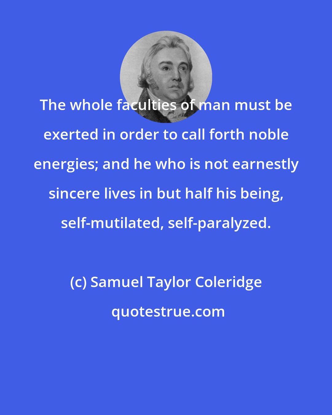 Samuel Taylor Coleridge: The whole faculties of man must be exerted in order to call forth noble energies; and he who is not earnestly sincere lives in but half his being, self-mutilated, self-paralyzed.