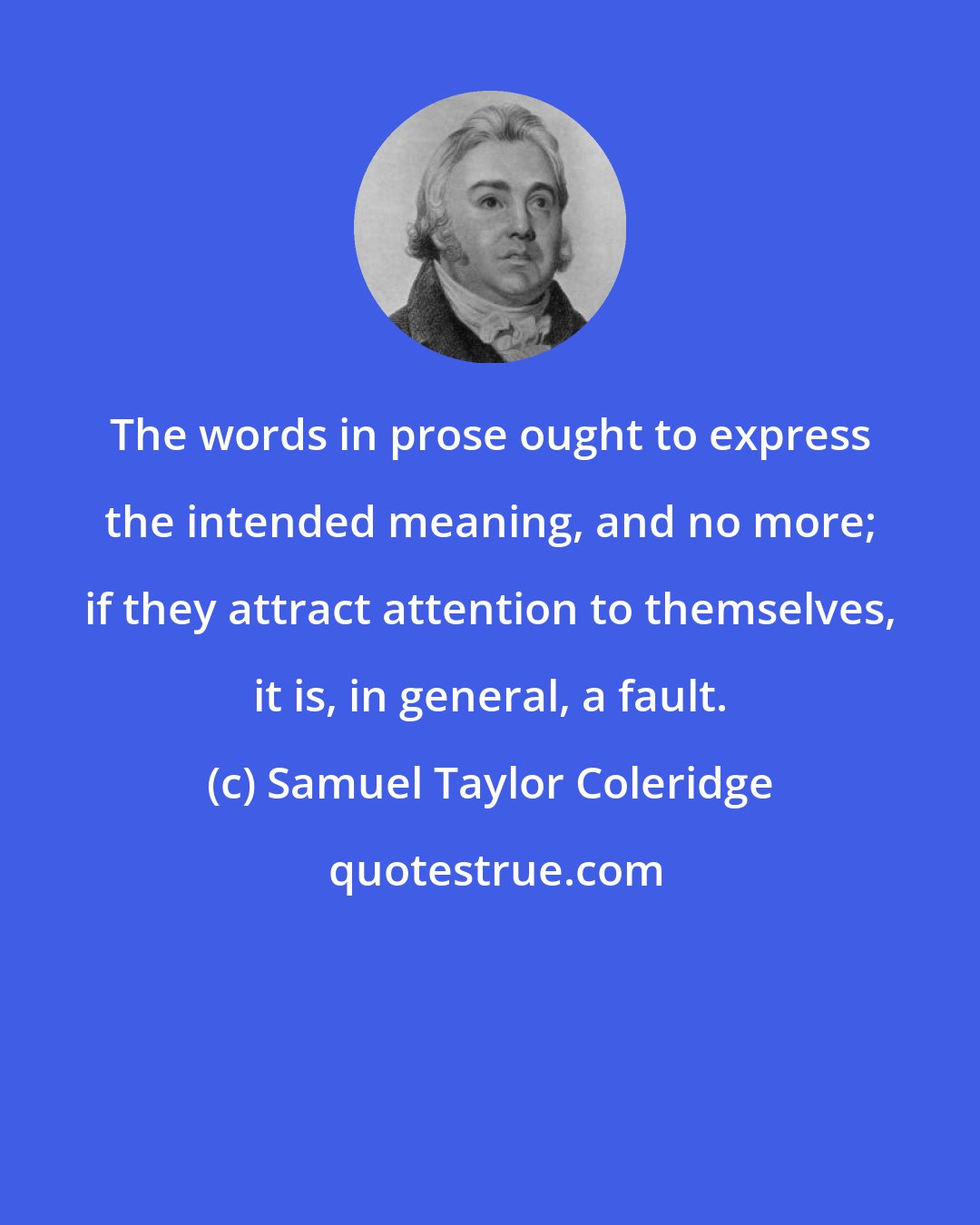 Samuel Taylor Coleridge: The words in prose ought to express the intended meaning, and no more; if they attract attention to themselves, it is, in general, a fault.