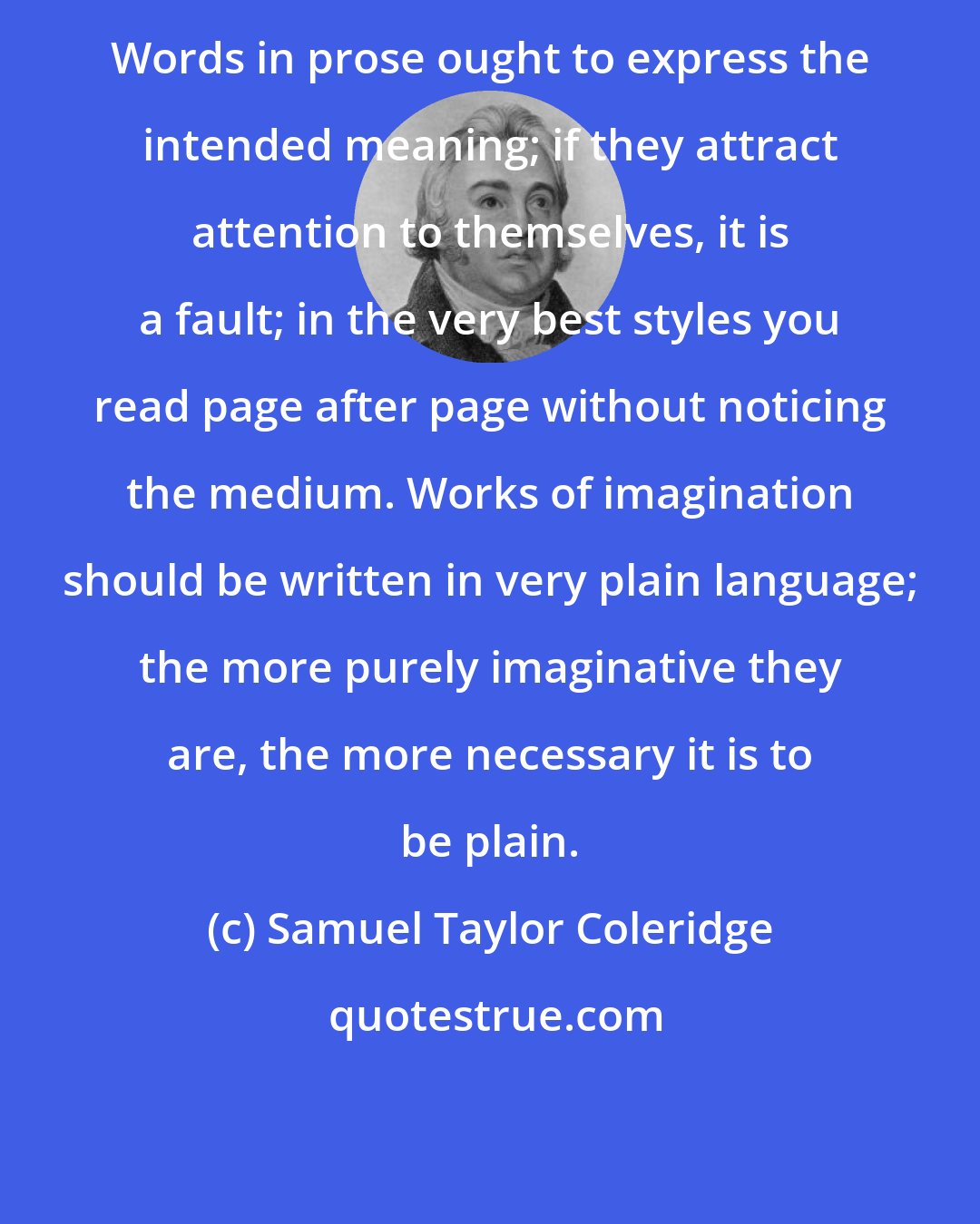 Samuel Taylor Coleridge: Words in prose ought to express the intended meaning; if they attract attention to themselves, it is a fault; in the very best styles you read page after page without noticing the medium. Works of imagination should be written in very plain language; the more purely imaginative they are, the more necessary it is to be plain.