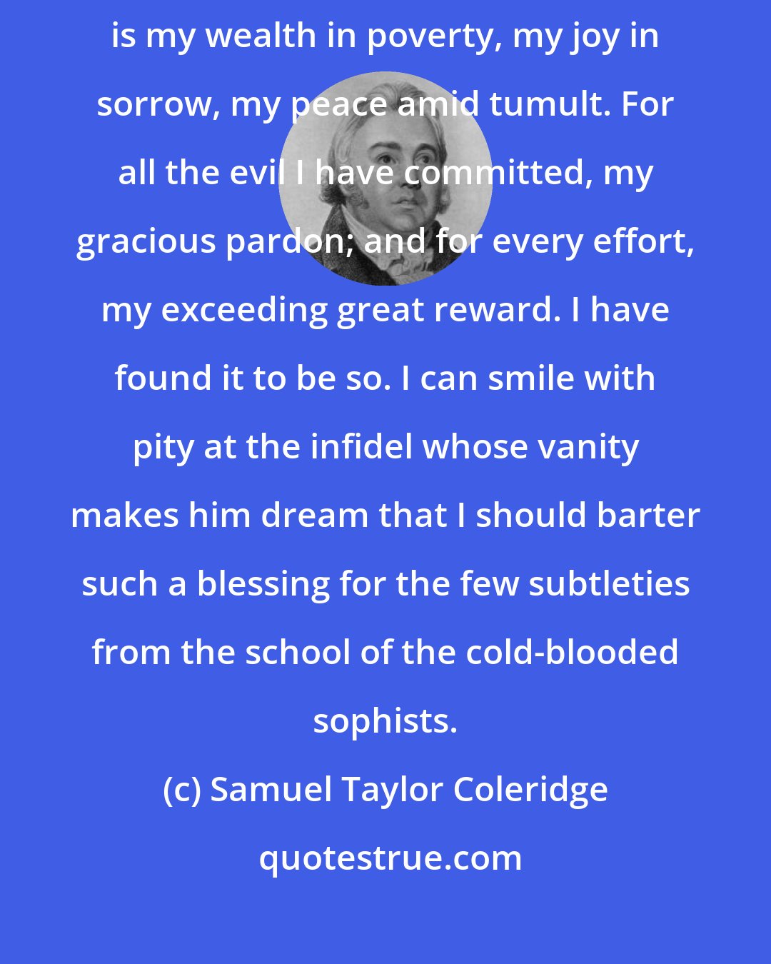 Samuel Taylor Coleridge: Above all things I entreat you to preserve your faith in Christ. It is my wealth in poverty, my joy in sorrow, my peace amid tumult. For all the evil I have committed, my gracious pardon; and for every effort, my exceeding great reward. I have found it to be so. I can smile with pity at the infidel whose vanity makes him dream that I should barter such a blessing for the few subtleties from the school of the cold-blooded sophists.