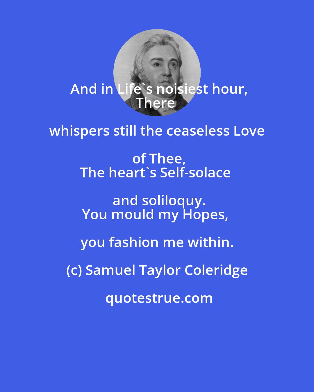 Samuel Taylor Coleridge: And in Life's noisiest hour,
There whispers still the ceaseless Love of Thee,
The heart's Self-solace and soliloquy.
You mould my Hopes, you fashion me within.