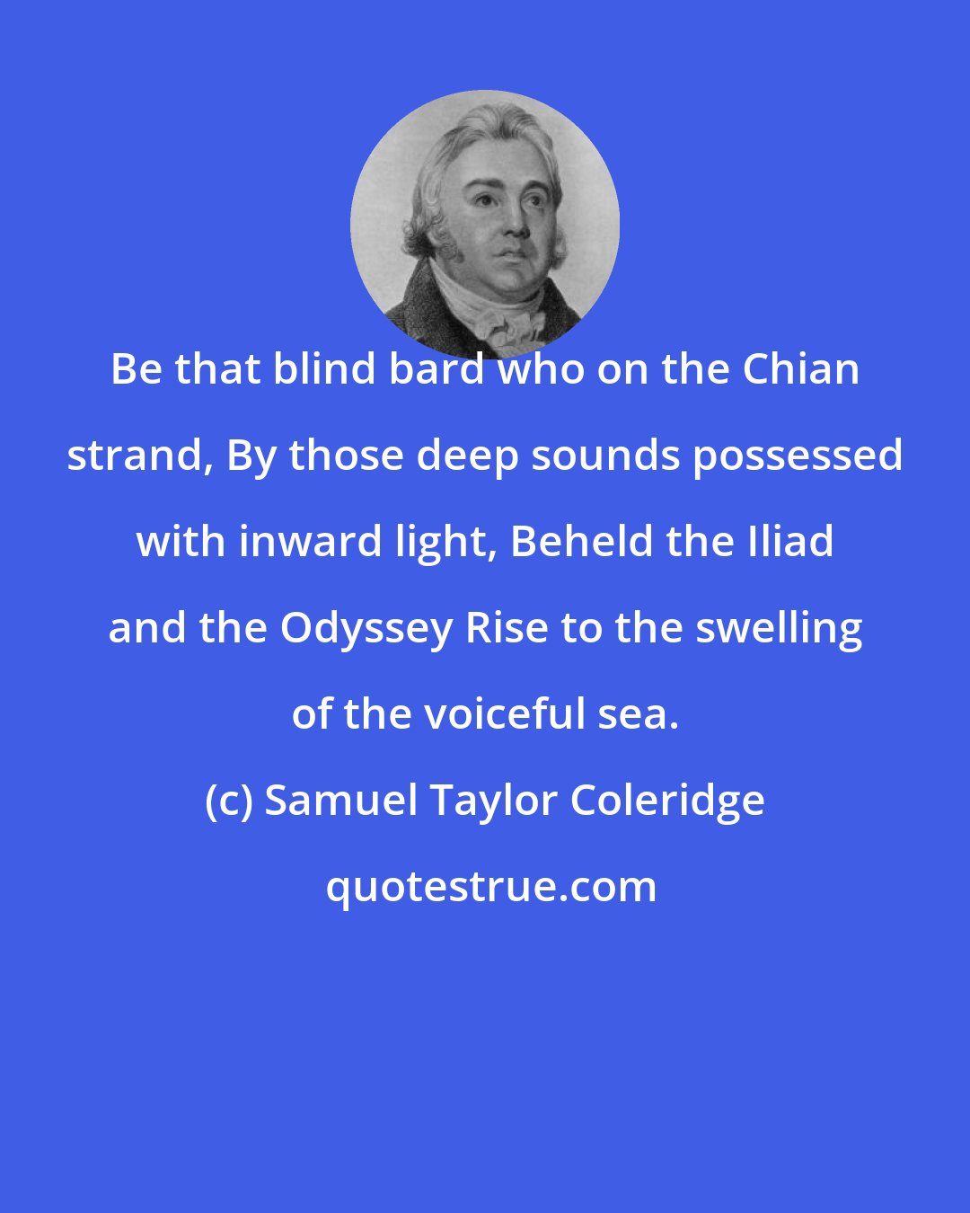Samuel Taylor Coleridge: Be that blind bard who on the Chian strand, By those deep sounds possessed with inward light, Beheld the Iliad and the Odyssey Rise to the swelling of the voiceful sea.