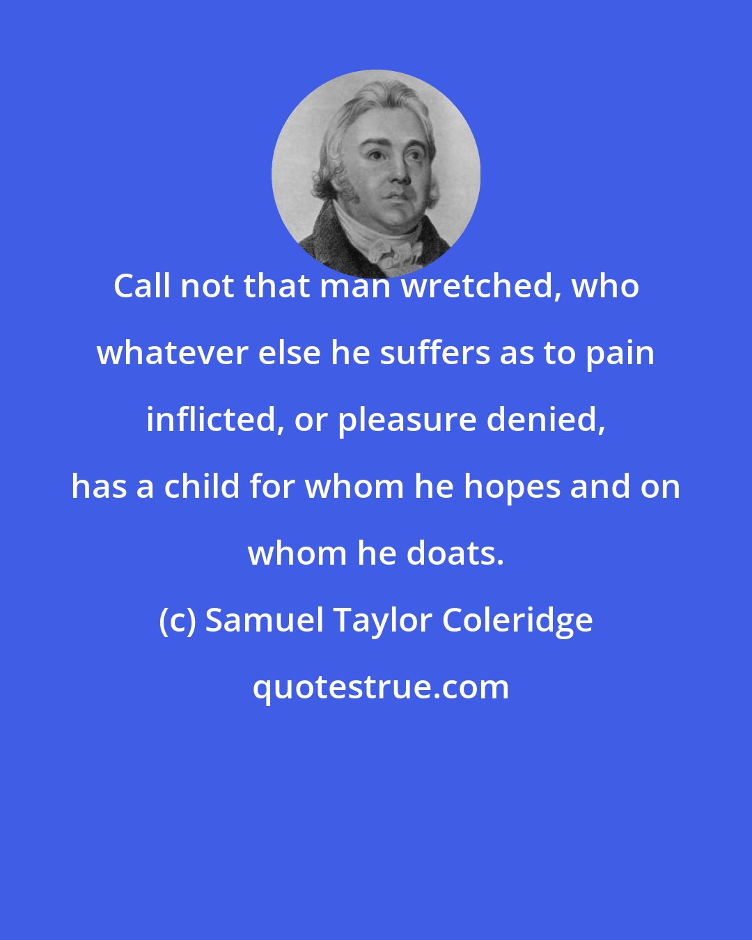 Samuel Taylor Coleridge: Call not that man wretched, who whatever else he suffers as to pain inflicted, or pleasure denied, has a child for whom he hopes and on whom he doats.