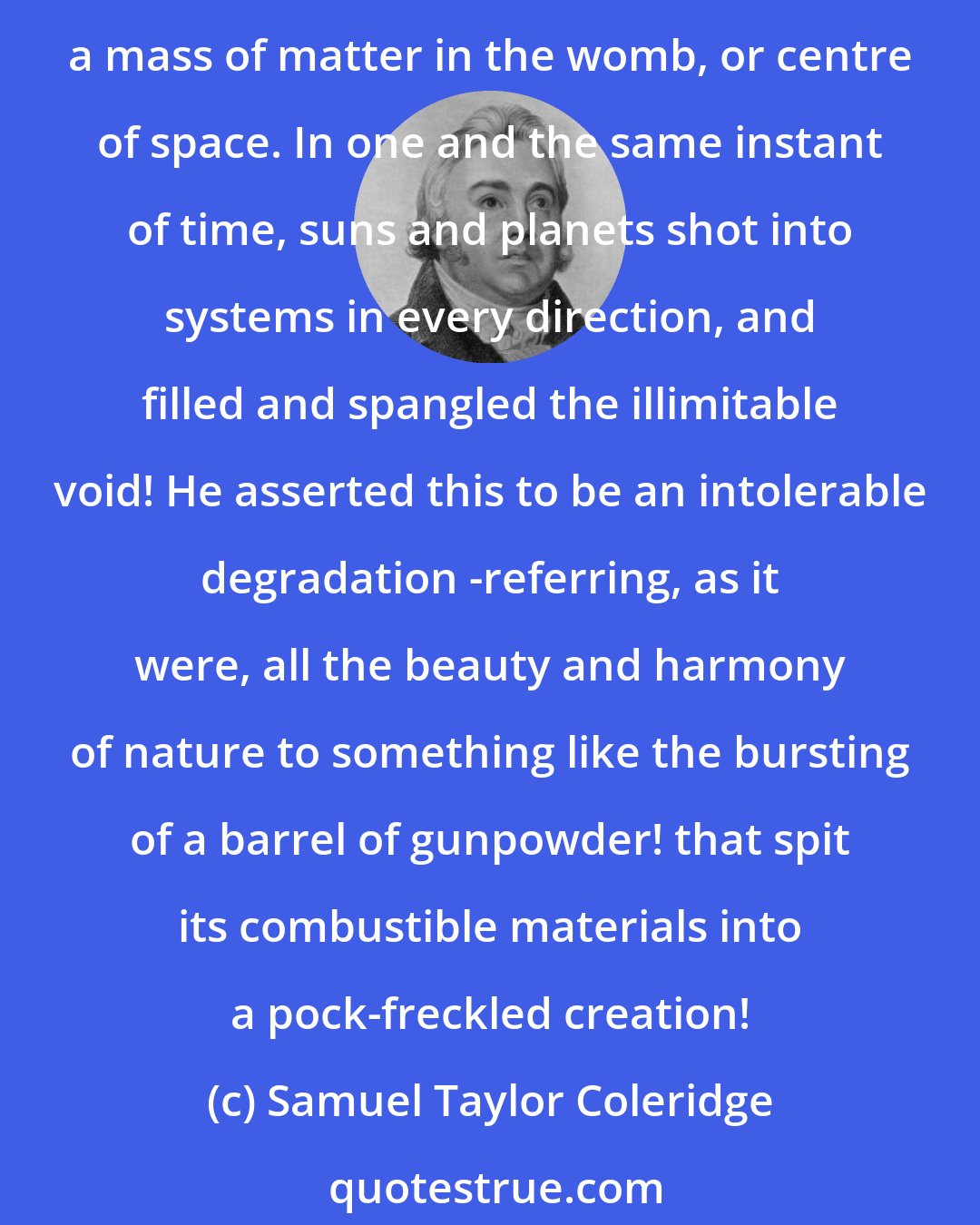 Samuel Taylor Coleridge: [Coleridge] selected an instance of what was called the sublime, in DARWIN, who imagined the creation of the universe to have taken place in a moment, by the explosion of a mass of matter in the womb, or centre of space. In one and the same instant of time, suns and planets shot into systems in every direction, and filled and spangled the illimitable void! He asserted this to be an intolerable degradation -referring, as it were, all the beauty and harmony of nature to something like the bursting of a barrel of gunpowder! that spit its combustible materials into a pock-freckled creation!