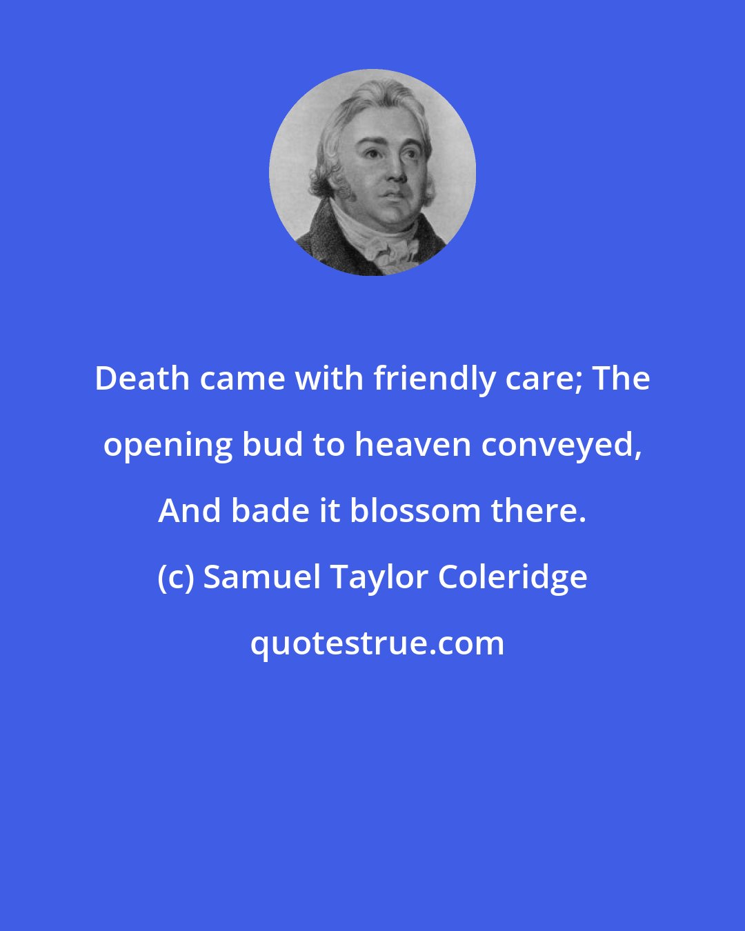 Samuel Taylor Coleridge: Death came with friendly care; The opening bud to heaven conveyed, And bade it blossom there.