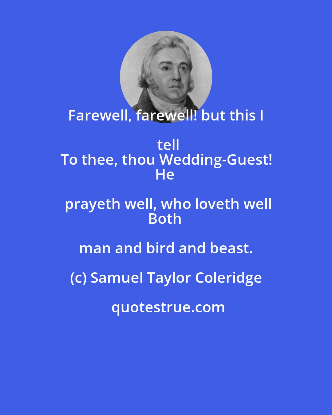 Samuel Taylor Coleridge: Farewell, farewell! but this I tell
To thee, thou Wedding-Guest!
He prayeth well, who loveth well
Both man and bird and beast.