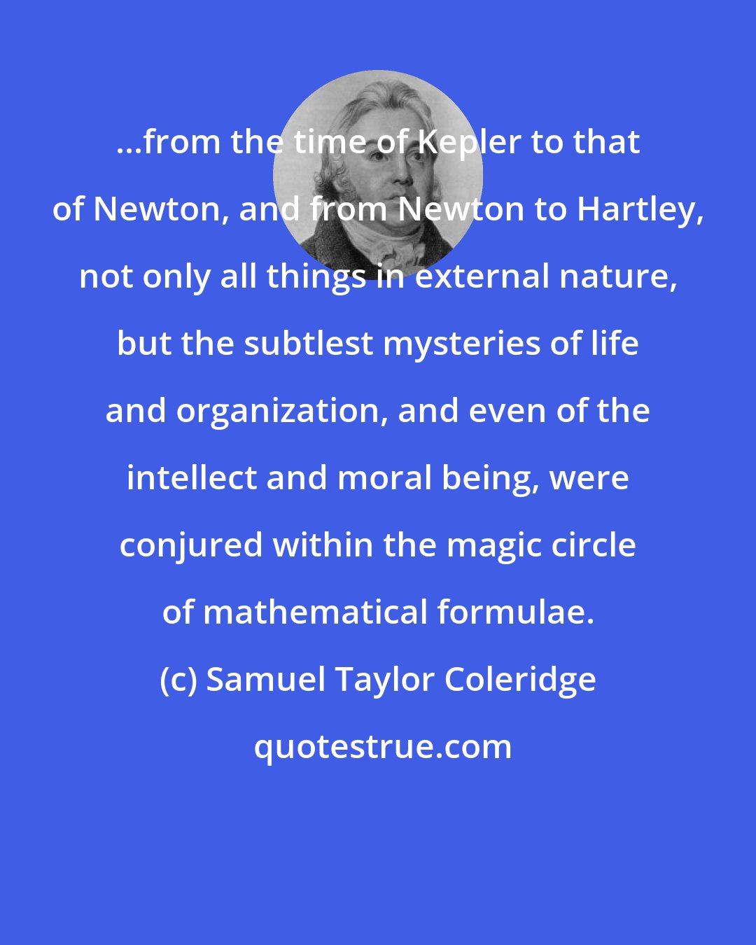 Samuel Taylor Coleridge: ...from the time of Kepler to that of Newton, and from Newton to Hartley, not only all things in external nature, but the subtlest mysteries of life and organization, and even of the intellect and moral being, were conjured within the magic circle of mathematical formulae.