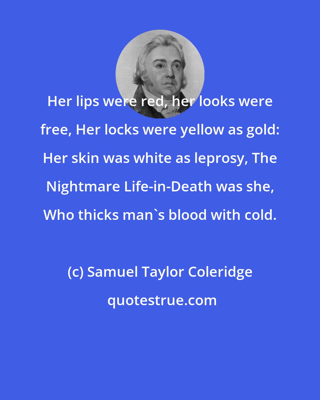 Samuel Taylor Coleridge: Her lips were red, her looks were free, Her locks were yellow as gold: Her skin was white as leprosy, The Nightmare Life-in-Death was she, Who thicks man's blood with cold.