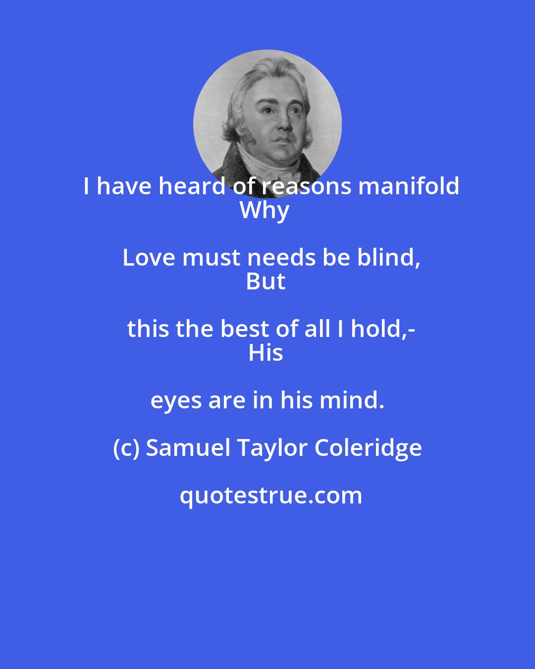 Samuel Taylor Coleridge: I have heard of reasons manifold
Why Love must needs be blind,
But this the best of all I hold,-
His eyes are in his mind.