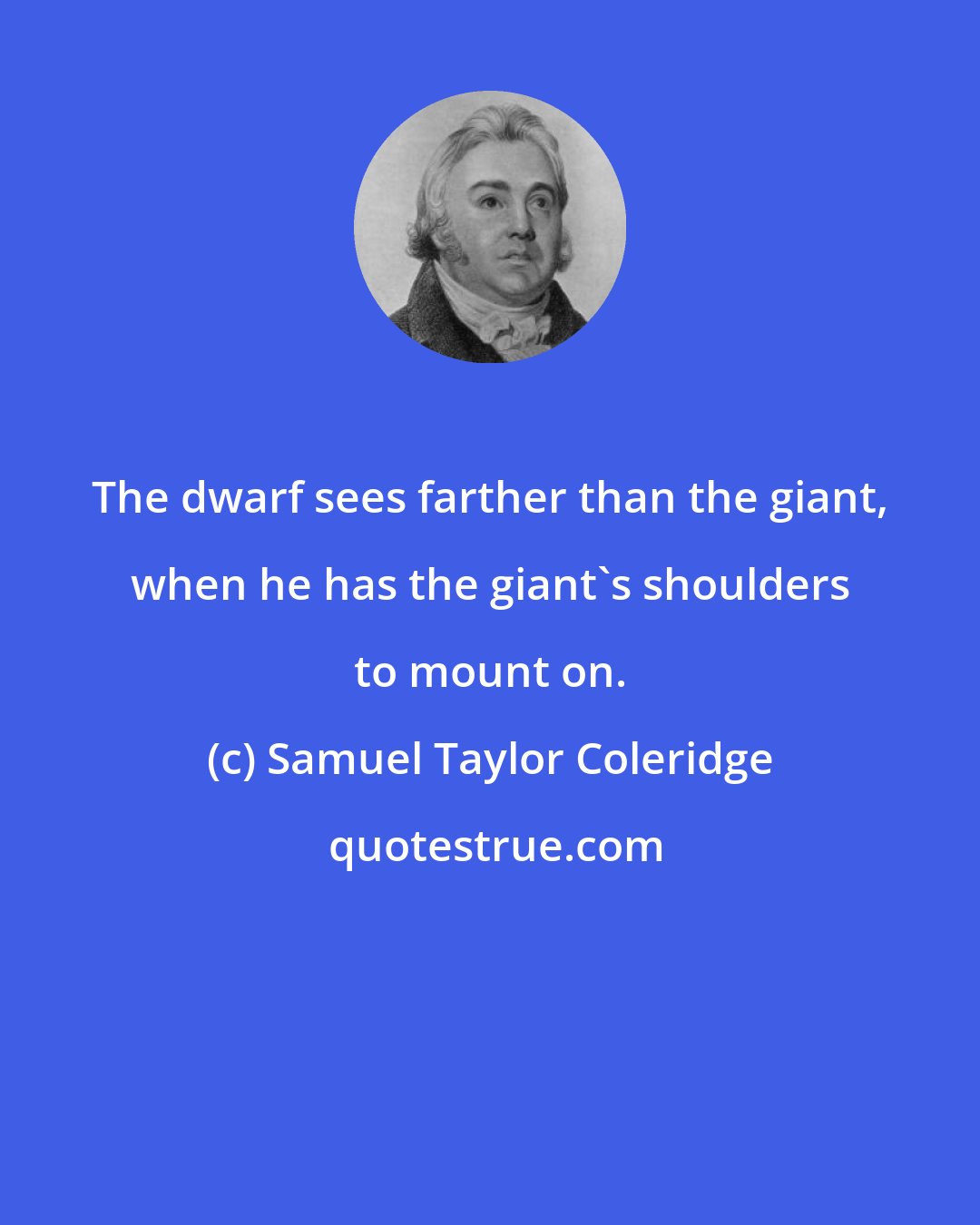 Samuel Taylor Coleridge: The dwarf sees farther than the giant, when he has the giant's shoulders to mount on.