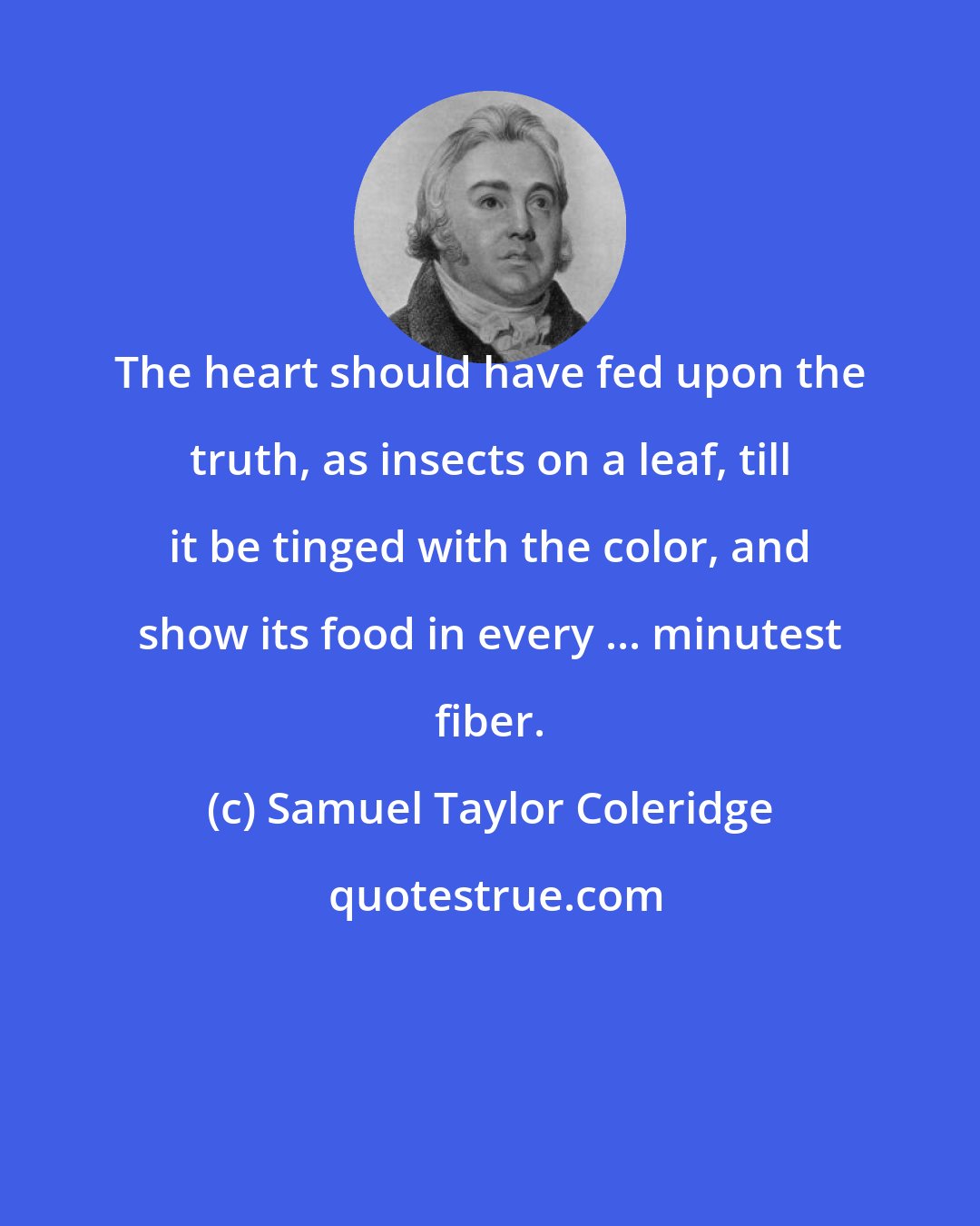 Samuel Taylor Coleridge: The heart should have fed upon the truth, as insects on a leaf, till it be tinged with the color, and show its food in every ... minutest fiber.