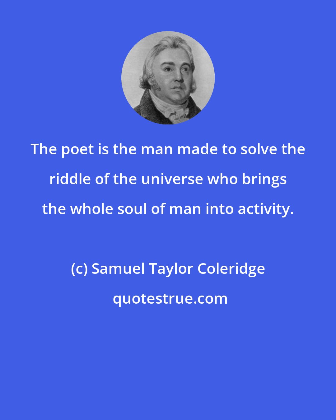 Samuel Taylor Coleridge: The poet is the man made to solve the riddle of the universe who brings the whole soul of man into activity.