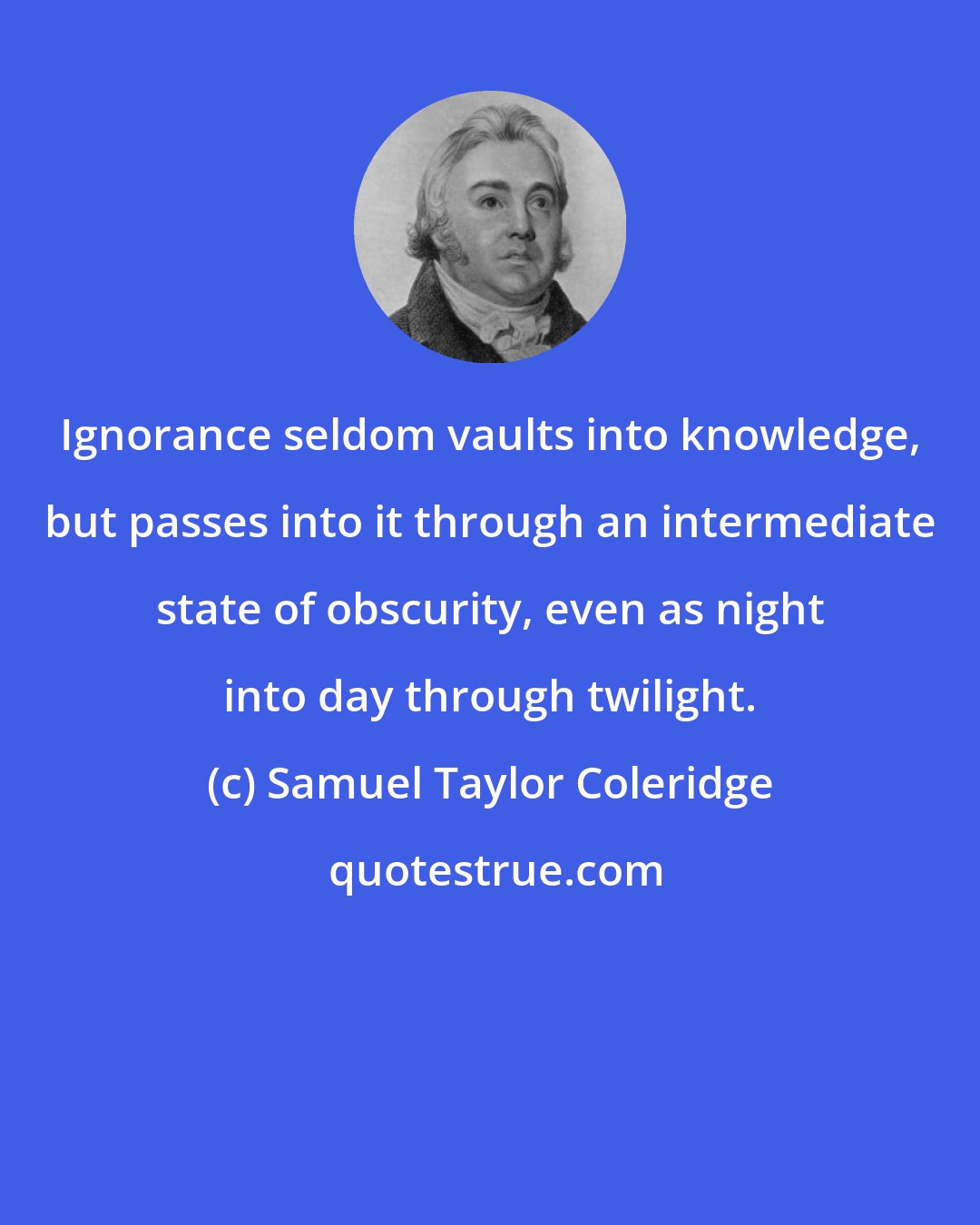 Samuel Taylor Coleridge: Ignorance seldom vaults into knowledge, but passes into it through an intermediate state of obscurity, even as night into day through twilight.