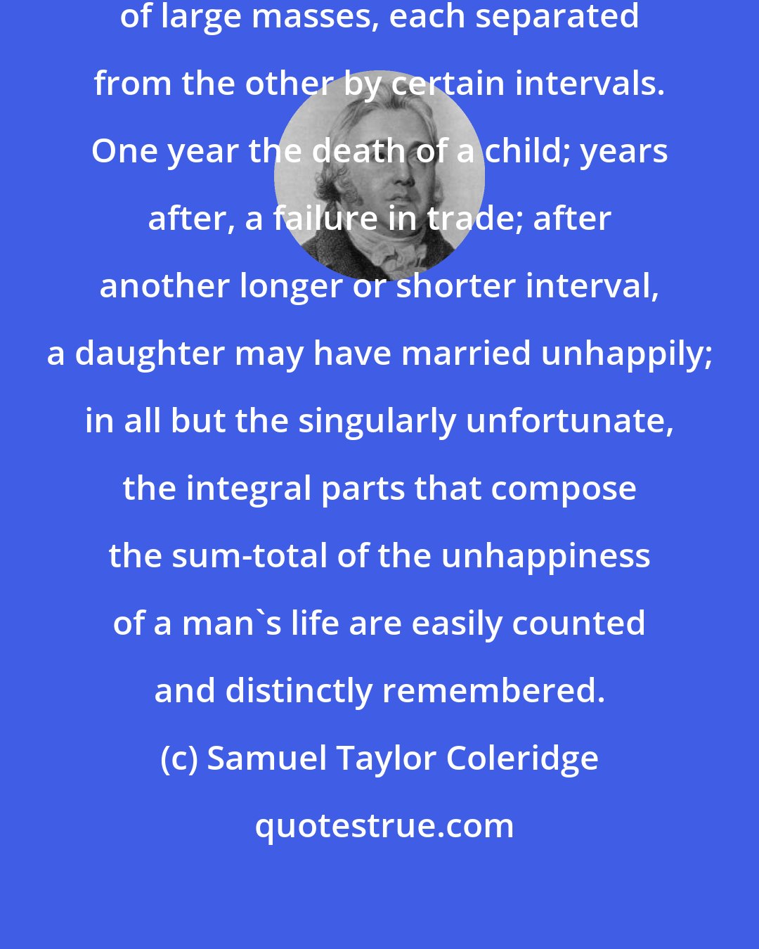 Samuel Taylor Coleridge: The misery of human life is made up of large masses, each separated from the other by certain intervals. One year the death of a child; years after, a failure in trade; after another longer or shorter interval, a daughter may have married unhappily; in all but the singularly unfortunate, the integral parts that compose the sum-total of the unhappiness of a man's life are easily counted and distinctly remembered.