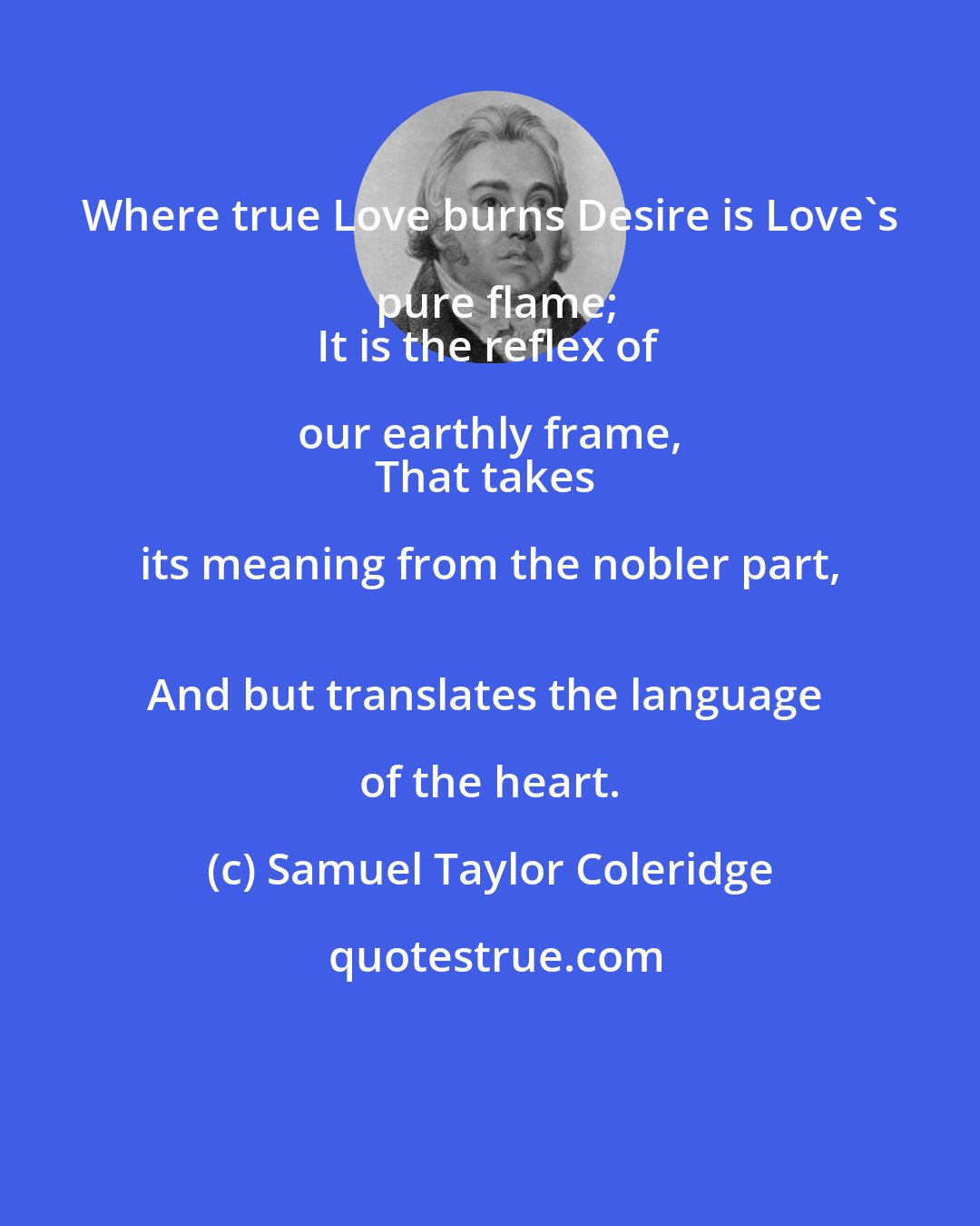 Samuel Taylor Coleridge: Where true Love burns Desire is Love's pure flame;
It is the reflex of our earthly frame, 
That takes its meaning from the nobler part, 
And but translates the language of the heart.