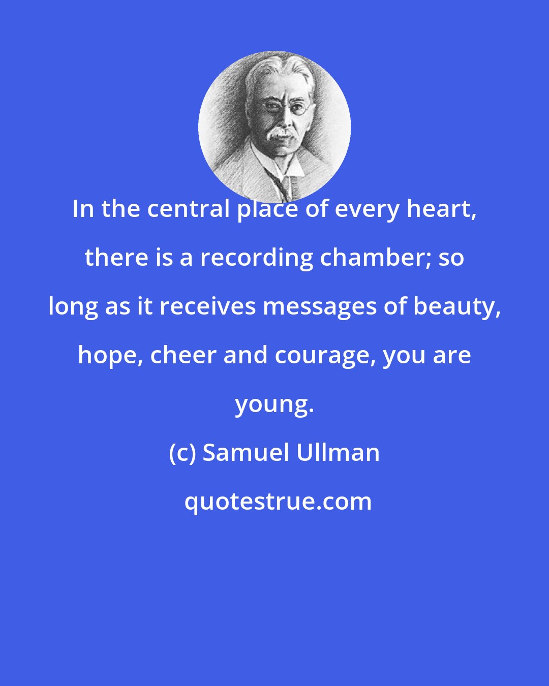 Samuel Ullman: In the central place of every heart, there is a recording chamber; so long as it receives messages of beauty, hope, cheer and courage, you are young.